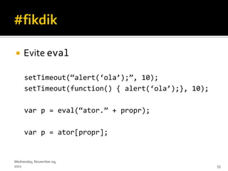     Evite eval

     setTimeout(‚alert(‘ola’);‛, 10);
     setTimeout(function() { alert(‘ola’);}, 10);

     var p = eval(‚ator.‛ + propr);

     var p = ator[propr];


Wednesday, November 09,
2011                                                55
 