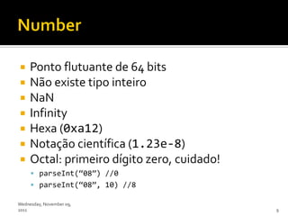     Ponto flutuante de 64 bits
    Não existe tipo inteiro
    NaN
    Infinity
    Hexa (0xa12)
    Notação científica (1.23e-8)
    Octal: primeiro dígito zero, cuidado!
      parseInt(‚08‛) //0
      parseInt(‚08‛, 10) //8

Wednesday, November 09,
2011                                         9
 