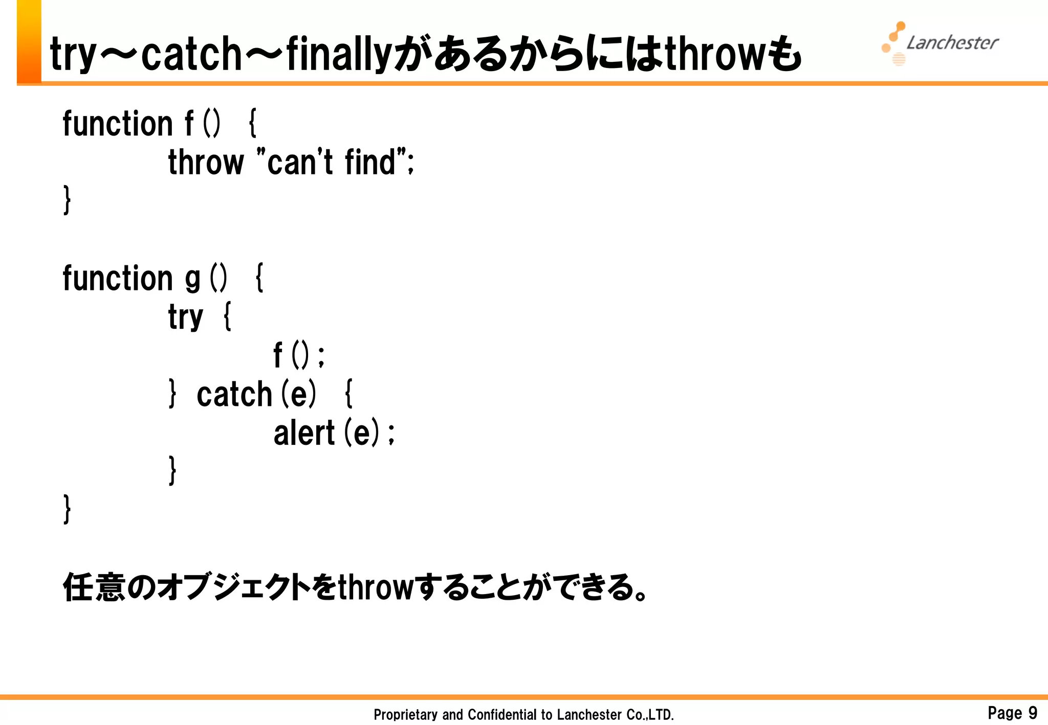 try～catch～finallyがあるからにはthrowも
function f() {
        throw "can't find";
}

function g() {
        try {
               f();
        } catch(e) {
               alert(e);
        }
}

任意のオブジェクトをthrowすることができる。


                       Proprietary and Confidential to Lanchester Co.,LTD.   Page 9
 