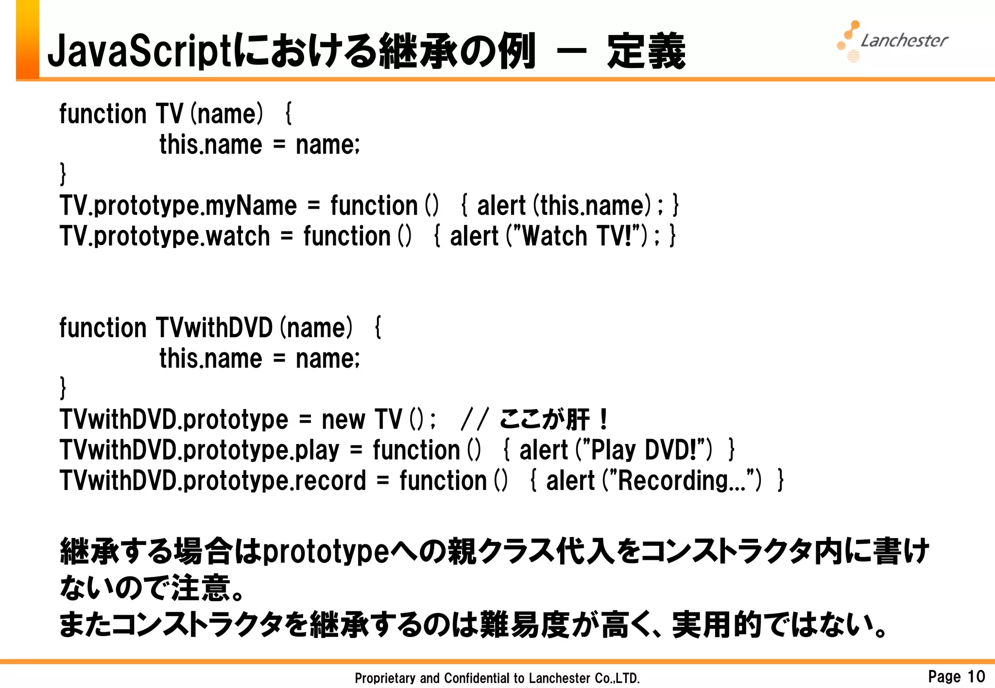 JavaScriptにおける継承の例 － 定義
function TV(name) {
         this.name = name;
}
TV.prototype.myName = function() { alert(this.name); }
TV.prototype.watch = function() { alert("Watch TV!"); }


function TVwithDVD(name) {
         this.name = name;
}
TVwithDVD.prototype = new TV(); // ここが肝！
TVwithDVD.prototype.play = function() { alert("Play DVD!") }
TVwithDVD.prototype.record = function() { alert("Recording...") }

継承する場合はprototypeへの親クラス代入をコンストラクタ内に書け
ないので注意。
またコンストラクタを継承するのは難易度が高く、実用的ではない。
                          Proprietary and Confidential to Lanchester Co.,LTD.   Page 10
 