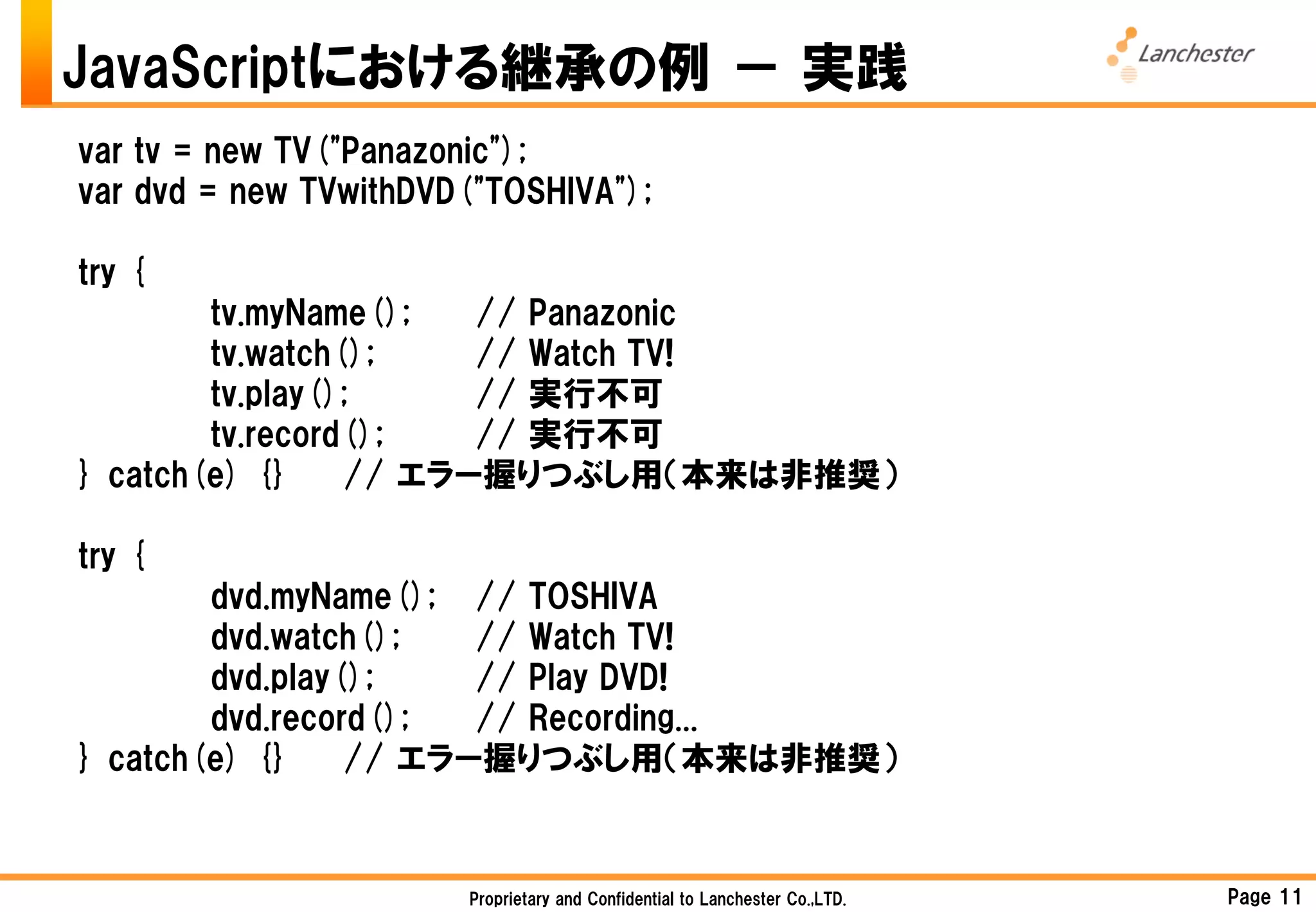 JavaScriptにおける継承の例 － 実践
var tv = new TV("Panazonic");
var dvd = new TVwithDVD("TOSHIVA");

try {
        tv.myName();   // Panazonic
        tv.watch();    // Watch TV!
        tv.play();     // 実行不可
        tv.record();   // 実行不可
} catch(e) {}    // エラー握りつぶし用（本来は非推奨）

try {
        dvd.myName(); // TOSHIVA
        dvd.watch();   // Watch TV!
        dvd.play();    // Play DVD!
        dvd.record();  // Recording...
} catch(e) {}    // エラー握りつぶし用（本来は非推奨）



                       Proprietary and Confidential to Lanchester Co.,LTD.   Page 11
 
