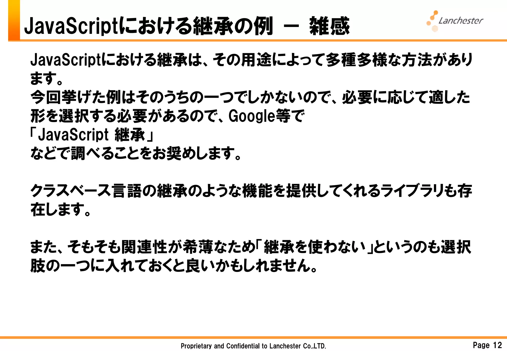 JavaScriptにおける継承の例 － 雑感
JavaScriptにおける継承は、その用途によって多種多様な方法があり
ます。
今回挙げた例はそのうちの一つでしかないので、必要に応じて適した
形を選択する必要があるので、Google等で
「JavaScript 継承」
などで調べることをお奨めします。

クラスベース言語の継承のような機能を提供してくれるライブラリも存
在します。

また、そもそも関連性が希薄なため「継承を使わない」というのも選択
肢の一つに入れておくと良いかもしれません。



            Proprietary and Confidential to Lanchester Co.,LTD.   Page 12
 