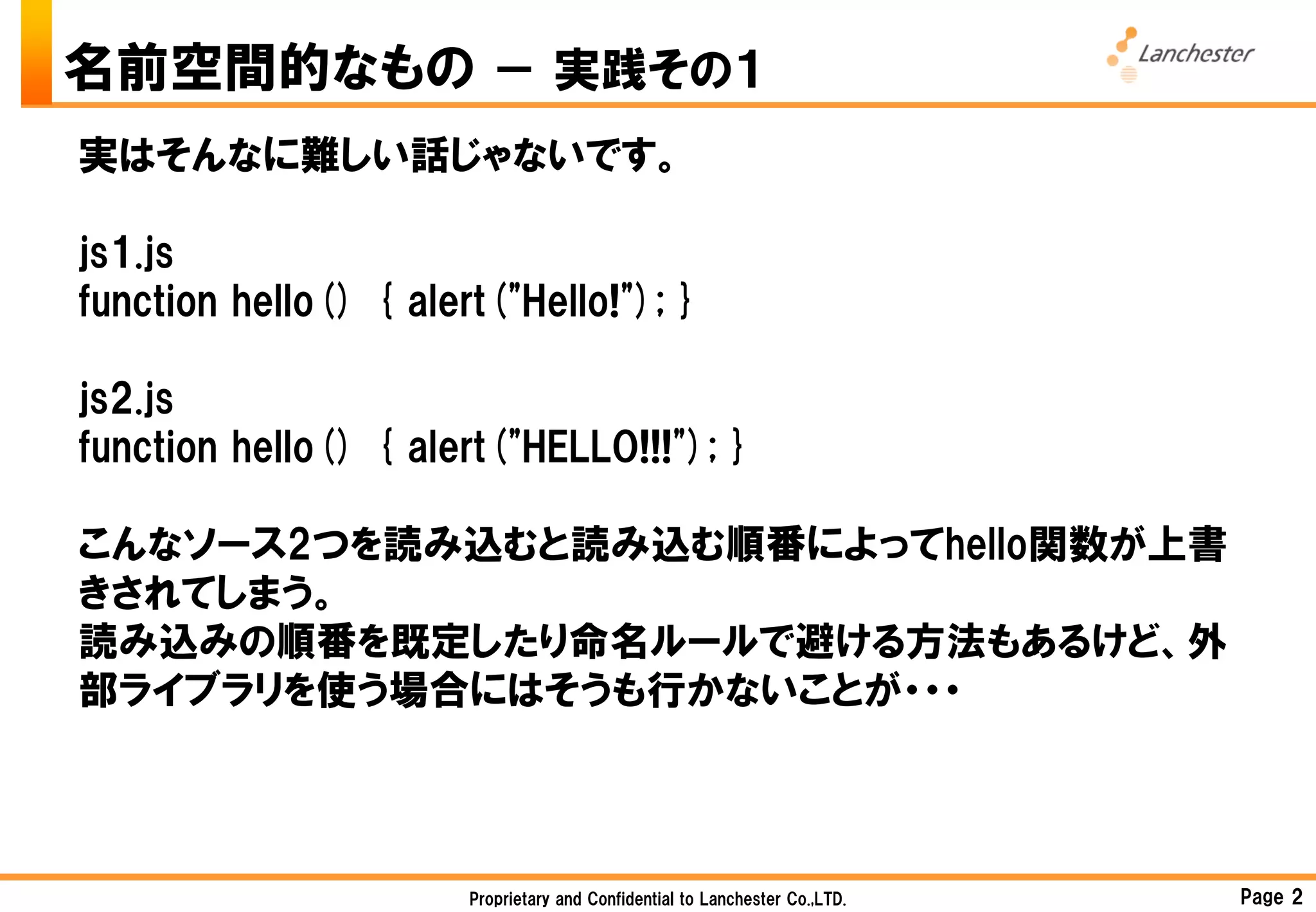 名前空間的なもの － 実践その１
実はそんなに難しい話じゃないです。

js1.js
function hello() { alert("Hello!"); }

js2.js
function hello() { alert("HELLO!!!"); }

こんなソース2つを読み込むと読み込む順番によってhello関数が上書
きされてしまう。
読み込みの順番を既定したり命名ルールで避ける方法もあるけど、外
部ライブラリを使う場合にはそうも行かないことが・・・



                       Proprietary and Confidential to Lanchester Co.,LTD.   Page 2
 