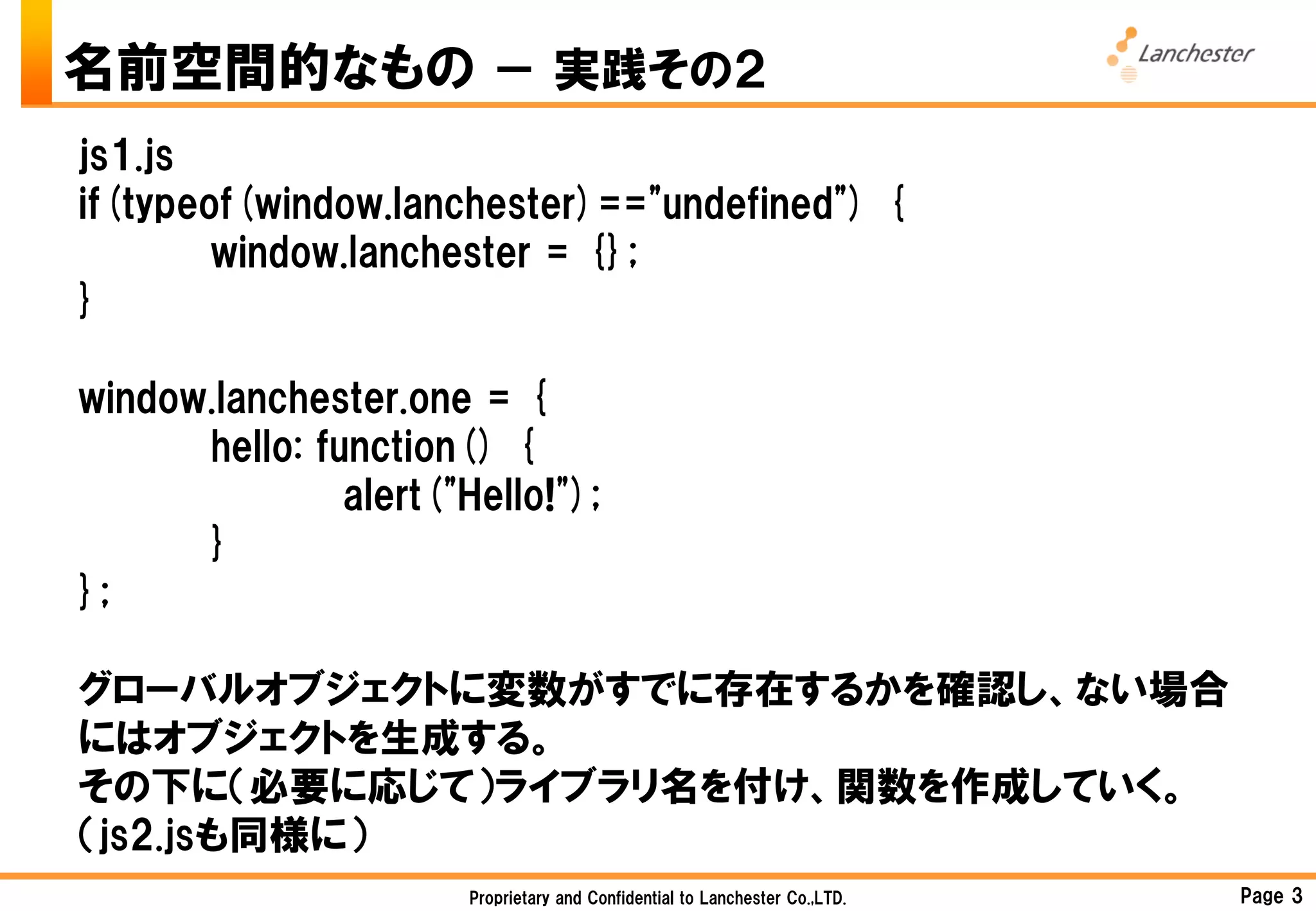 名前空間的なもの － 実践その２
js1.js
if(typeof(window.lanchester)=="undefined") {
        window.lanchester = {};
}

window.lanchester.one = {
      hello: function() {
               alert("Hello!");
      }
};

グローバルオブジェクトに変数がすでに存在するかを確認し、ない場合
にはオブジェクトを生成する。
その下に（必要に応じて）ライブラリ名を付け、関数を作成していく。
（js2.jsも同様に）
                       Proprietary and Confidential to Lanchester Co.,LTD.   Page 3
 