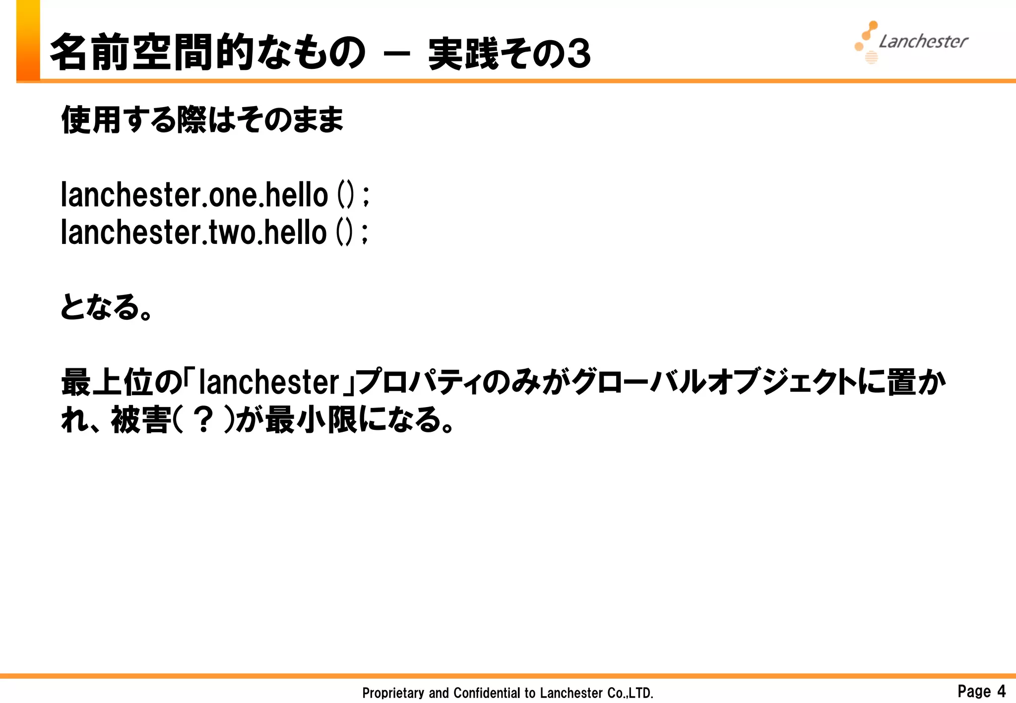 名前空間的なもの － 実践その３
使用する際はそのまま

lanchester.one.hello();
lanchester.two.hello();

となる。

最上位の「lanchester」プロパティのみがグローバルオブジェクトに置か
れ、被害（？）が最小限になる。




                      Proprietary and Confidential to Lanchester Co.,LTD.   Page 4
 