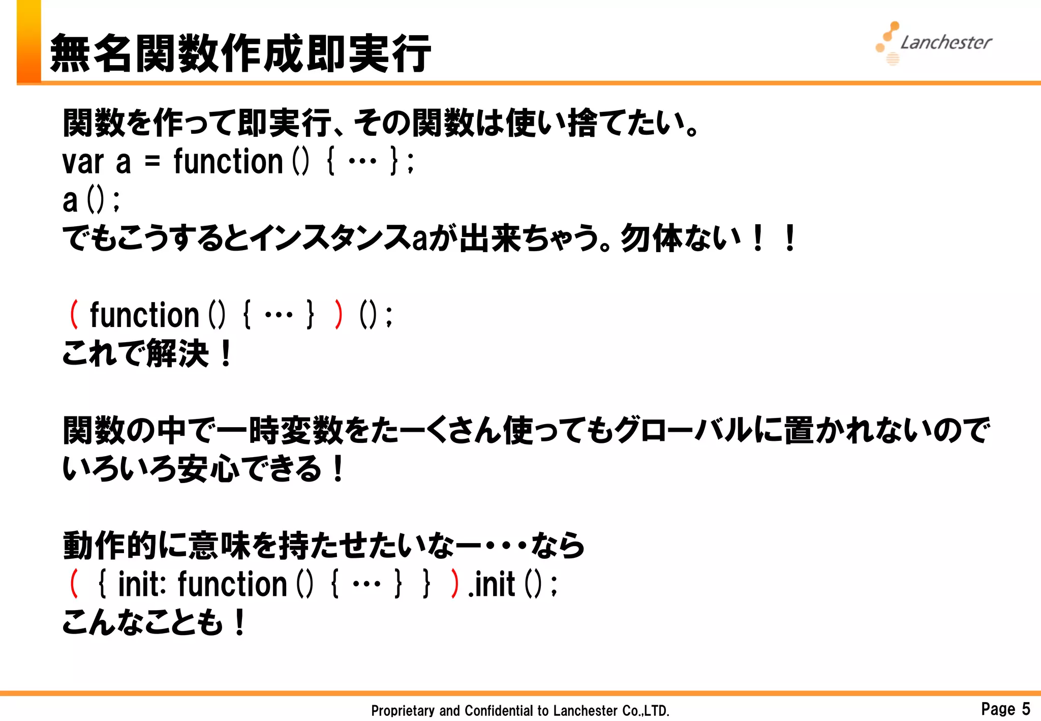 無名関数作成即実行
関数を作って即実行、その関数は使い捨てたい。
var a = function(){ … };
a();
でもこうするとインスタンスaが出来ちゃう。勿体ない！！

( function(){ … } )();
これで解決！

関数の中で一時変数をたーくさん使ってもグローバルに置かれないので
いろいろ安心できる！

動作的に意味を持たせたいなー・・・なら
( { init: function(){ … } } ).init();
こんなことも！

                     Proprietary and Confidential to Lanchester Co.,LTD.   Page 5
 