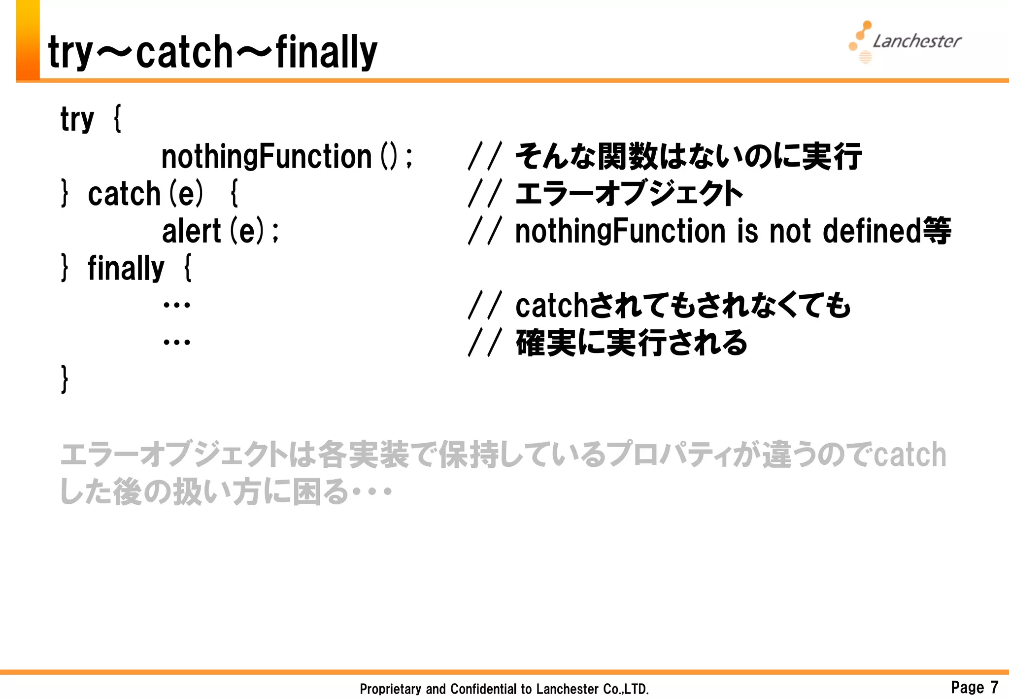try～catch～finally
try {
         nothingFunction();             // そんな関数はないのに実行
} catch(e) {                            // エラーオブジェクト
         alert(e);                      // nothingFunction is not defined等
} finally {
         …                              // catchされてもされなくても
         …                              // 確実に実行される
}

エラーオブジェクトは各実装で保持しているプロパティが違うのでcatch
した後の扱い方に困る・・・




                      Proprietary and Confidential to Lanchester Co.,LTD.   Page 7
 