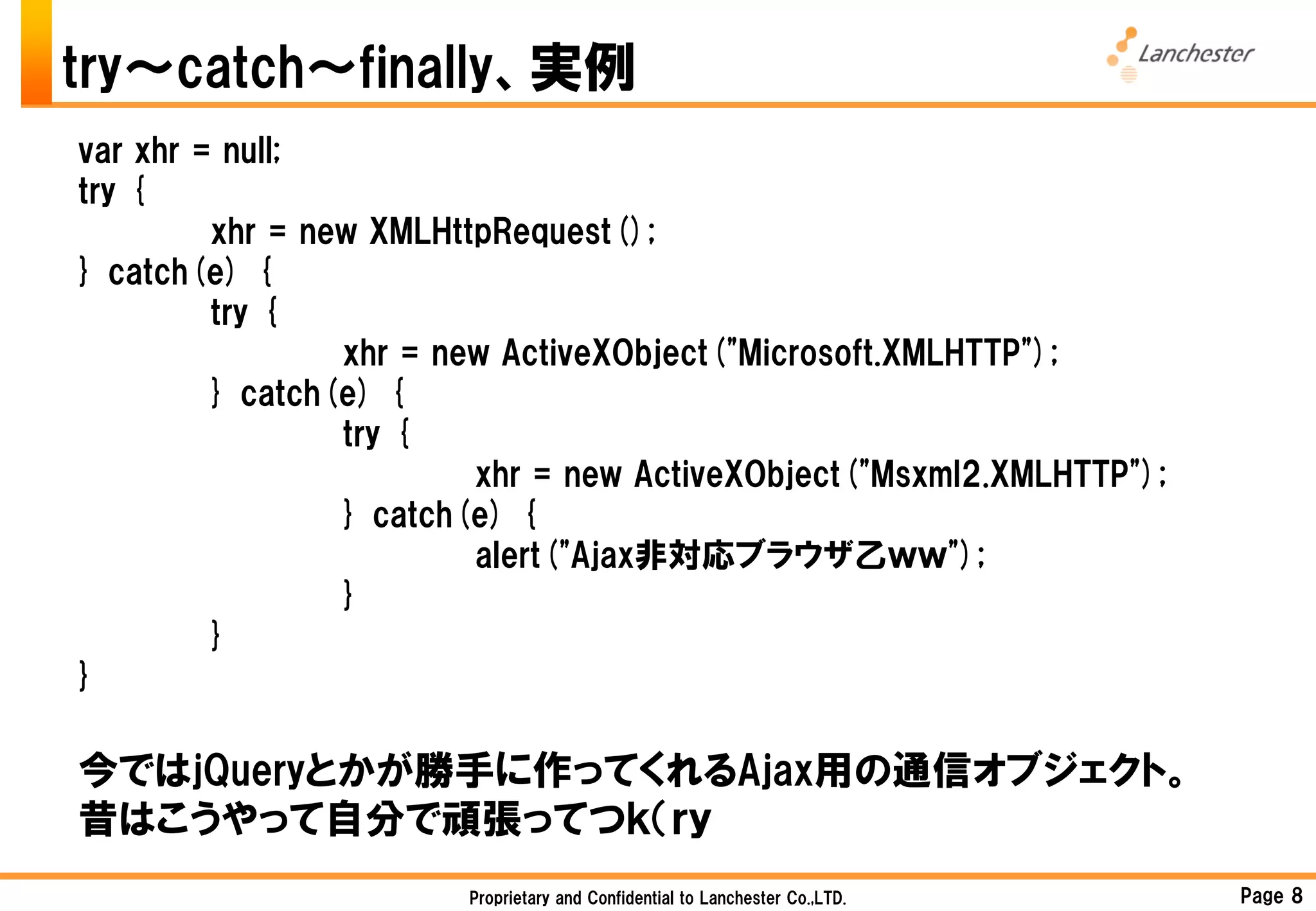 try～catch～finally、実例
var xhr = null;
try {
         xhr = new XMLHttpRequest();
} catch(e) {
         try {
                 xhr = new ActiveXObject("Microsoft.XMLHTTP");
         } catch(e) {
                 try {
                         xhr = new ActiveXObject("Msxml2.XMLHTTP");
                 } catch(e) {
                         alert("Ajax非対応ブラウザ乙ｗｗ");
                 }
         }
}

今ではjQueryとかが勝手に作ってくれるAjax用の通信オブジェクト。
昔はこうやって自分で頑張ってつｋ（ｒｙ
                        Proprietary and Confidential to Lanchester Co.,LTD.   Page 8
 