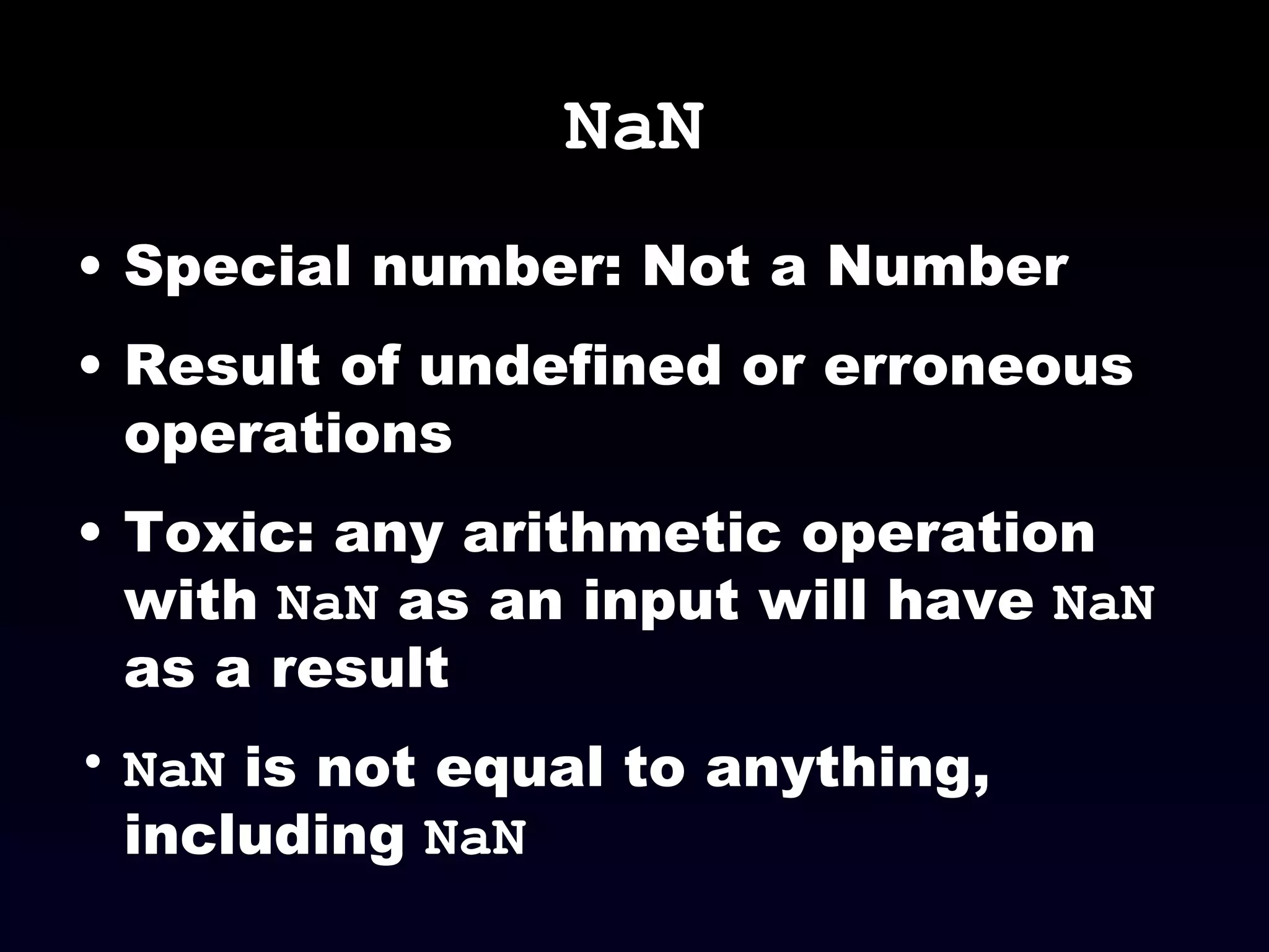 NaN Special number: Not a Number Result of undefined or erroneous operations Toxic: any arithmetic operation with  NaN  as an input will have  NaN  as a result NaN  is not equal to anything, including  NaN 