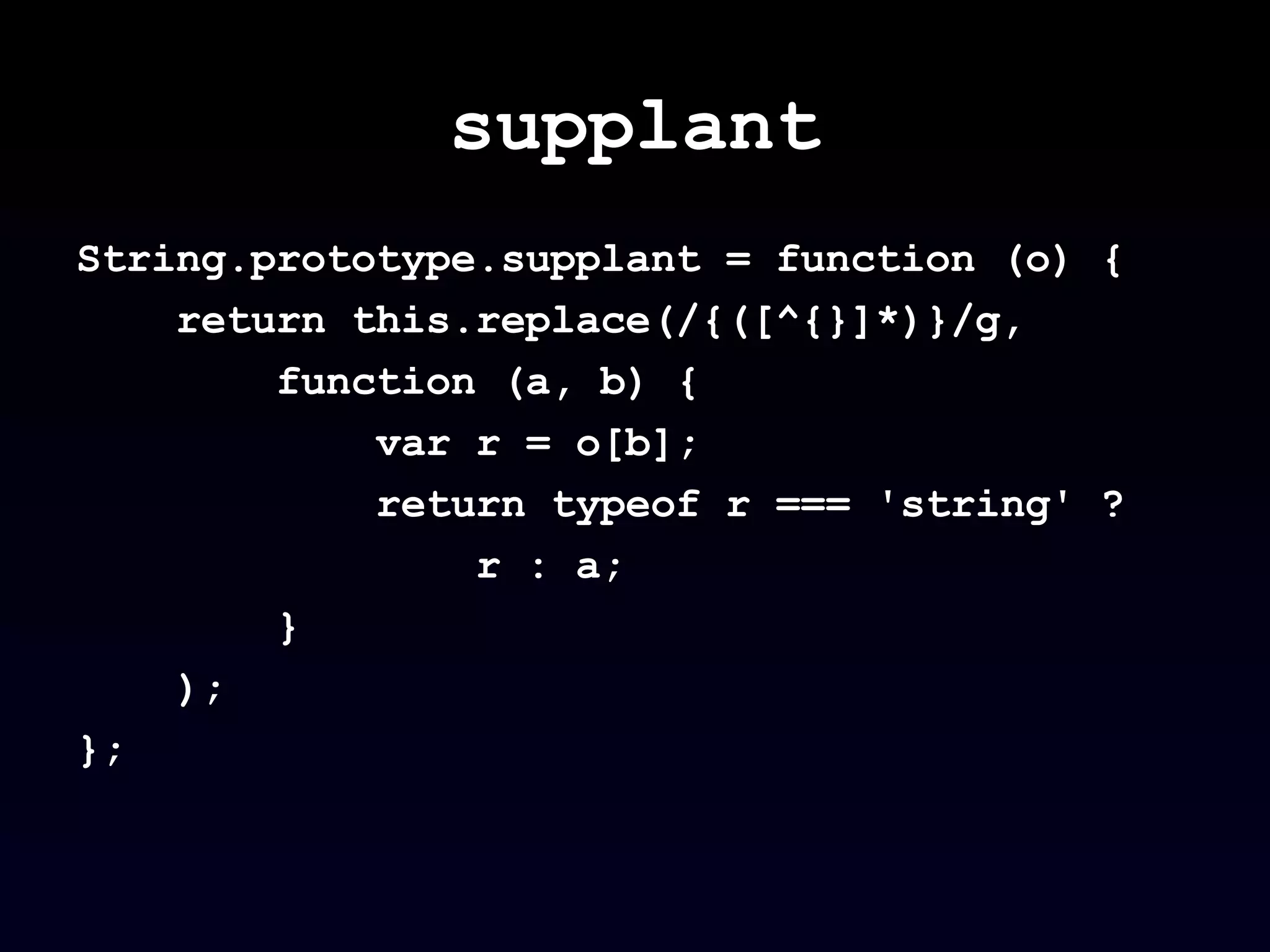 supplant String.prototype.supplant = function (o) {  return this.replace(/{([^{}]*)}/g,  function (a, b) {  var r = o[b]; return typeof r === 'string' ?  r : a;  } );  };  
