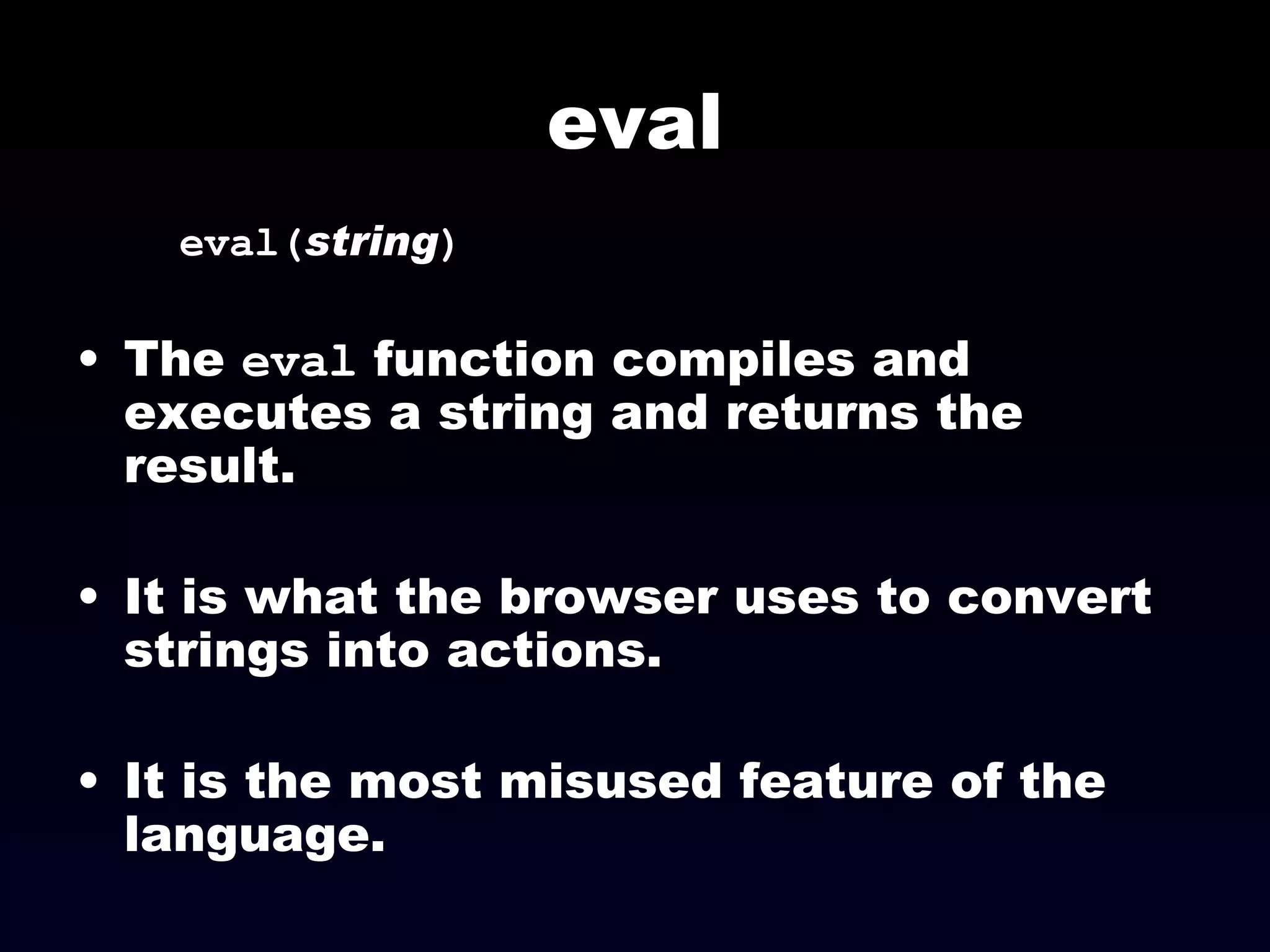 eval eval( string ) The  eval  function compiles and executes a string and returns the result. It is what the browser uses to convert strings into actions. It is the most misused feature of the language. 