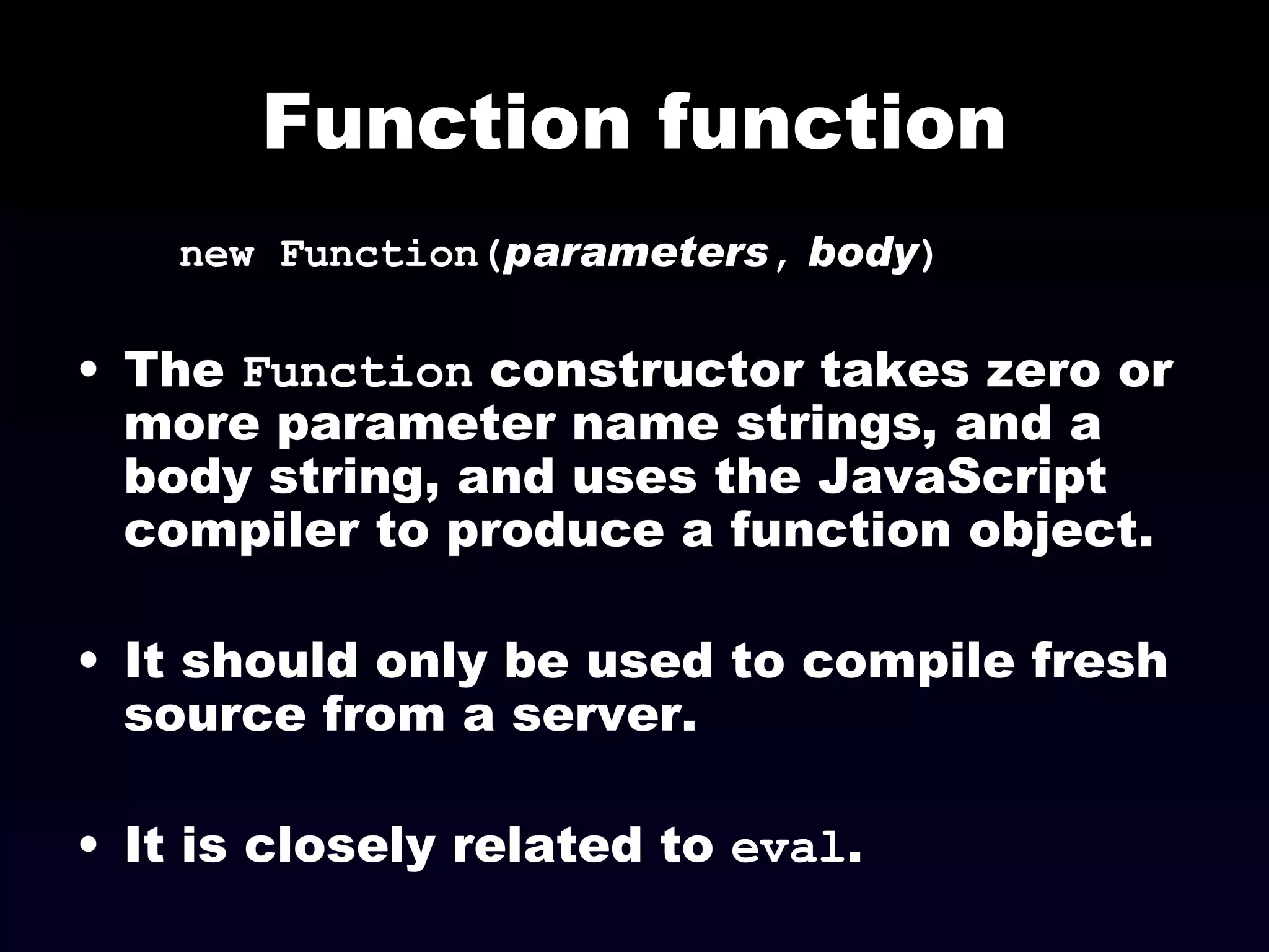 Function function new Function( parameters ,   body ) The  Function  constructor takes zero or more parameter name strings, and a body string, and uses the JavaScript compiler to produce a function object. It should only be used to compile fresh source from a server.  It is closely related to  eval . 