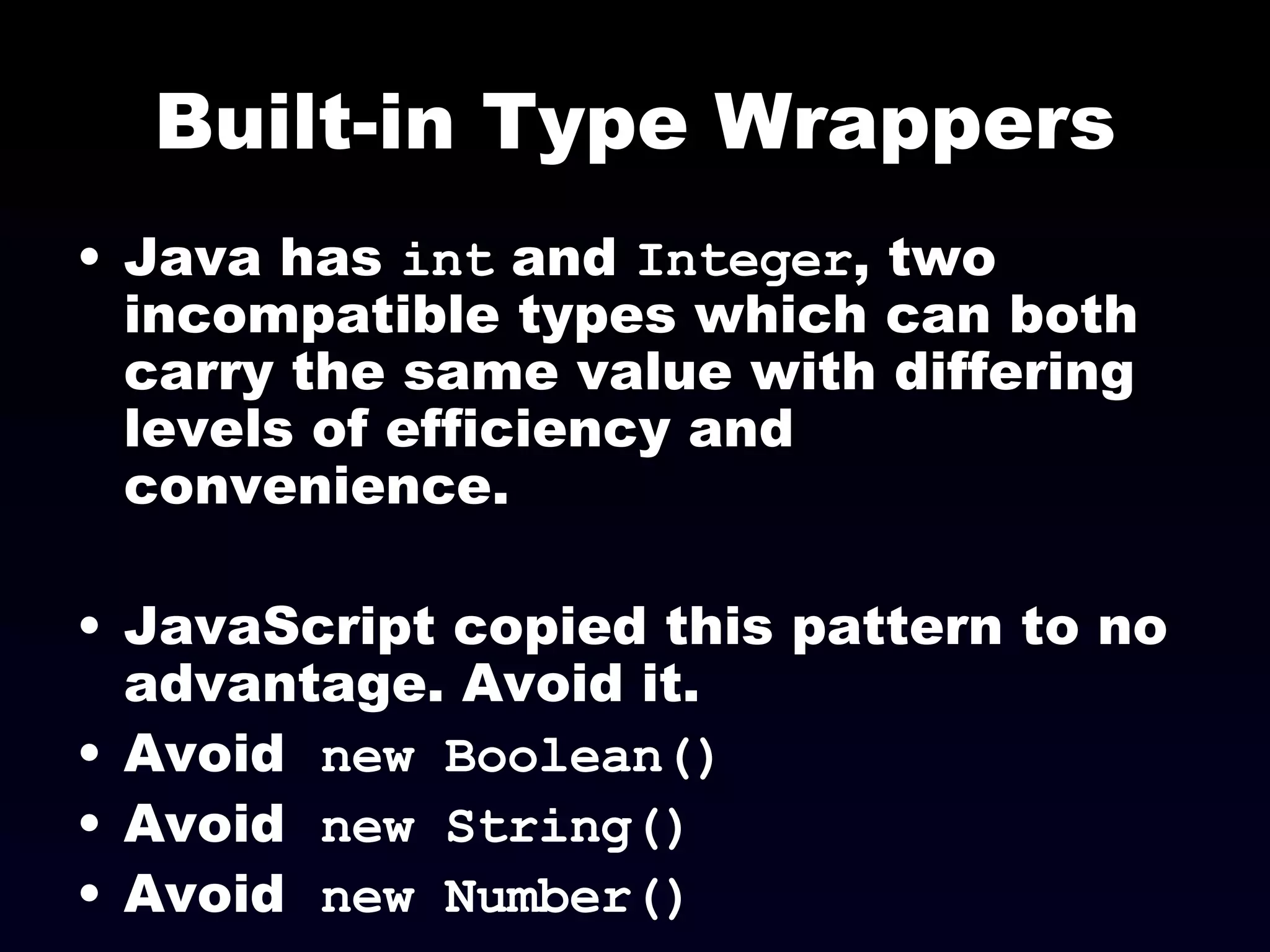 Built-in Type Wrappers Java has  int  and  Integer , two incompatible types which can both carry the same value with differing levels of efficiency and convenience. JavaScript copied this pattern to no advantage. Avoid it. Avoid  new Boolean() Avoid  new String() Avoid  new Number() 