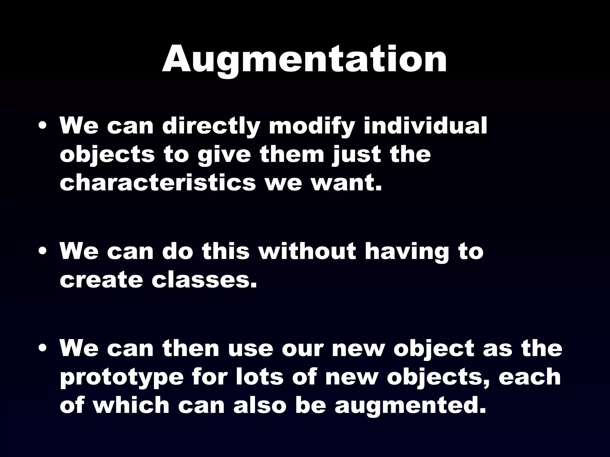 Augmentation We can directly modify individual objects to give them just the characteristics we want. We can do this without having to create classes. We can then use our new object as the prototype for lots of new objects, each of which can also be augmented. 