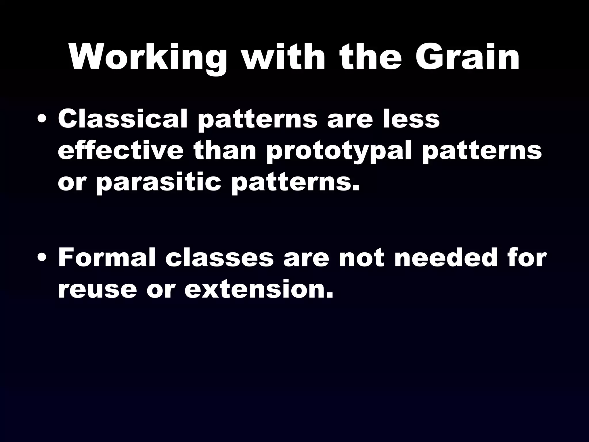 Working with the Grain Classical patterns are less effective than prototypal patterns or parasitic patterns. Formal classes are not needed for reuse or extension. 