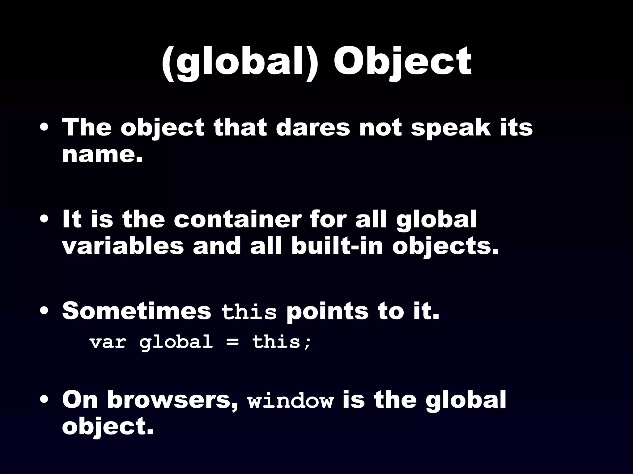 (global) Object The object that dares not speak its name. It is the container for all global variables and all built-in objects.  Sometimes  this  points to it.   var global = this; On browsers,  window  is the global object. 