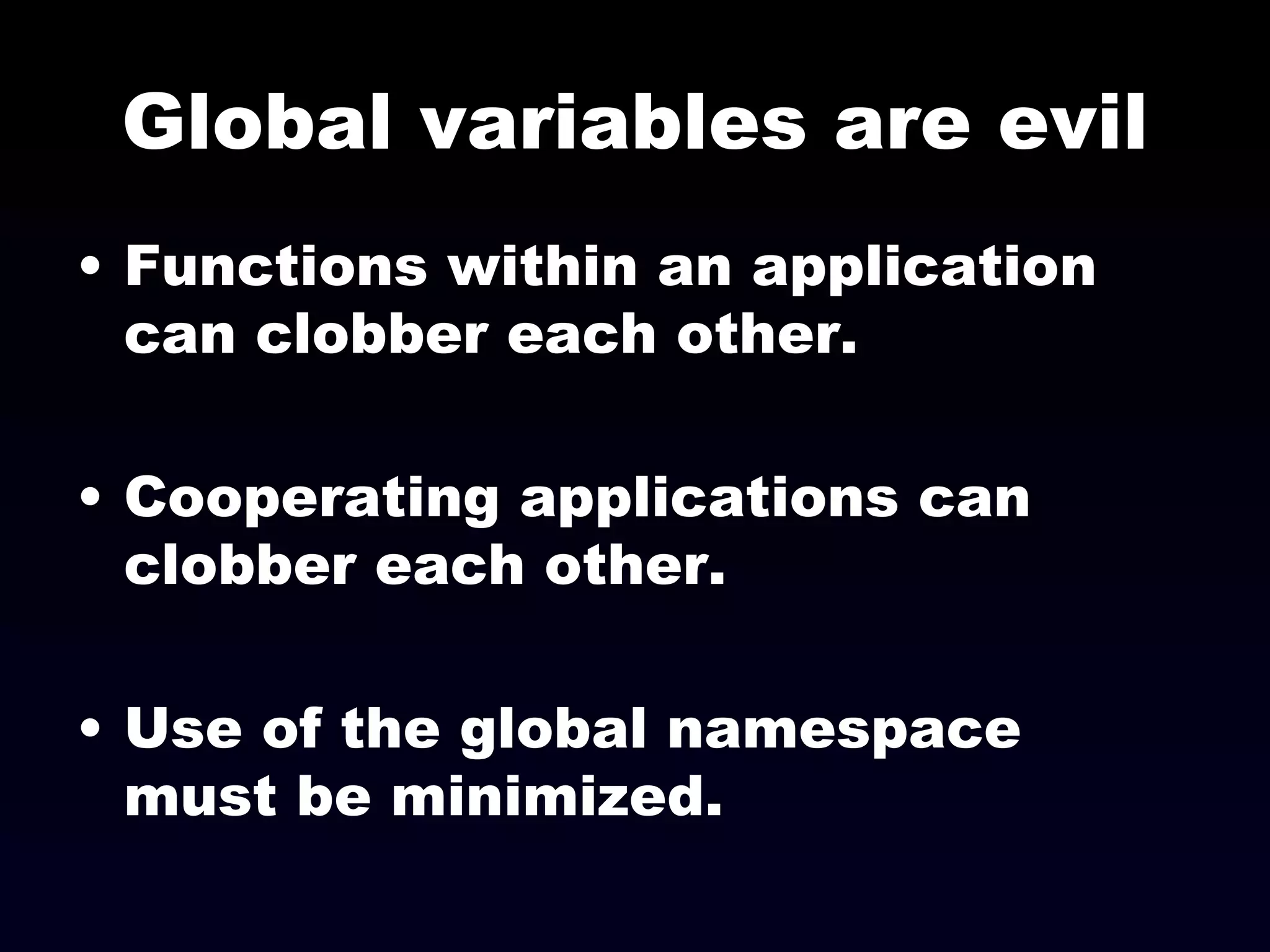 Global variables are evil Functions within an application can clobber each other. Cooperating applications can clobber each other. Use of the global namespace must be minimized. 