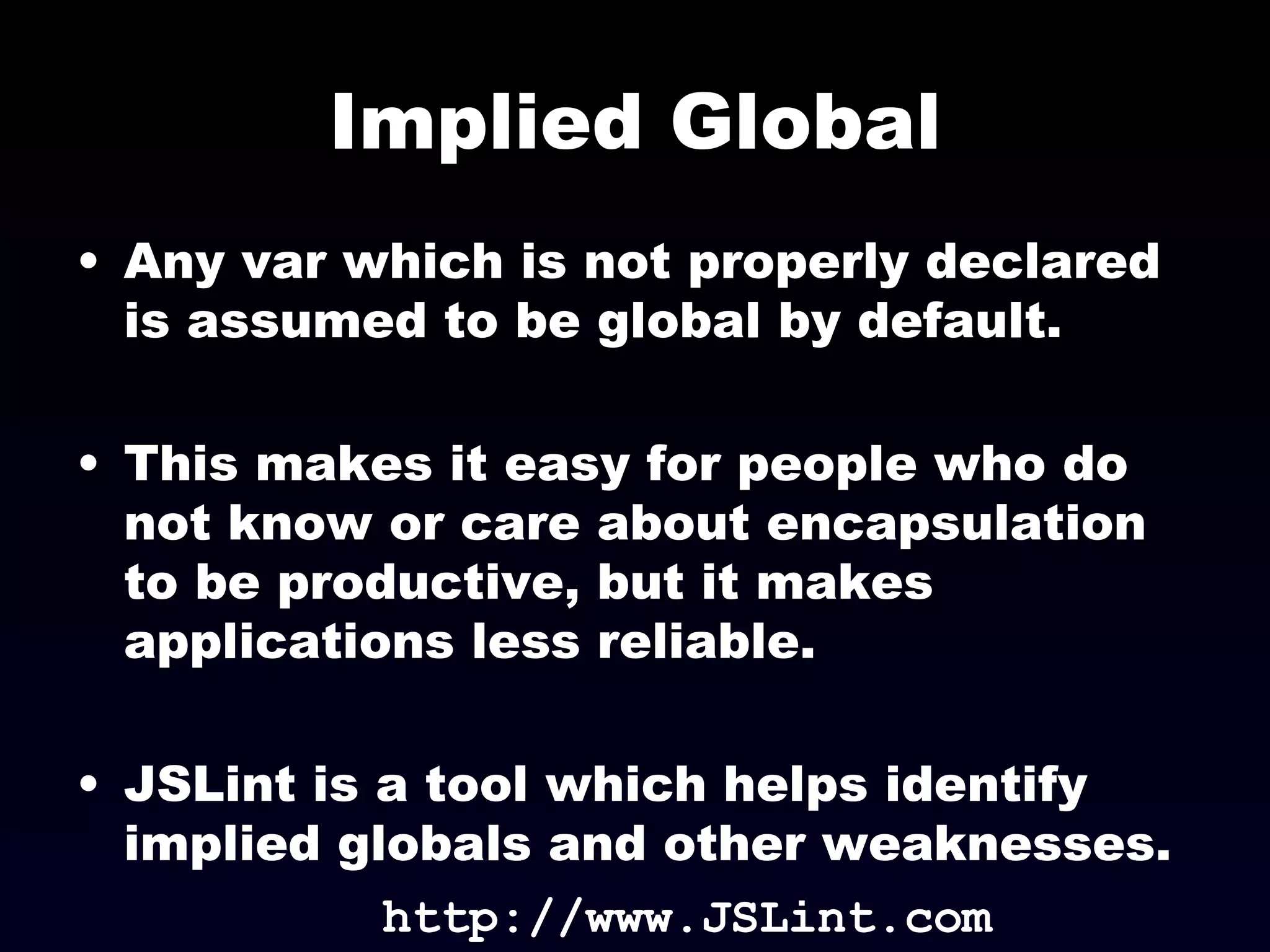 Implied Global Any var which is not properly declared is assumed to be global by default. This makes it easy for people who do not know or care about encapsulation to be productive, but it makes applications less reliable. JSLint is a tool which helps identify implied globals and other weaknesses. http://www.JSLint.com 