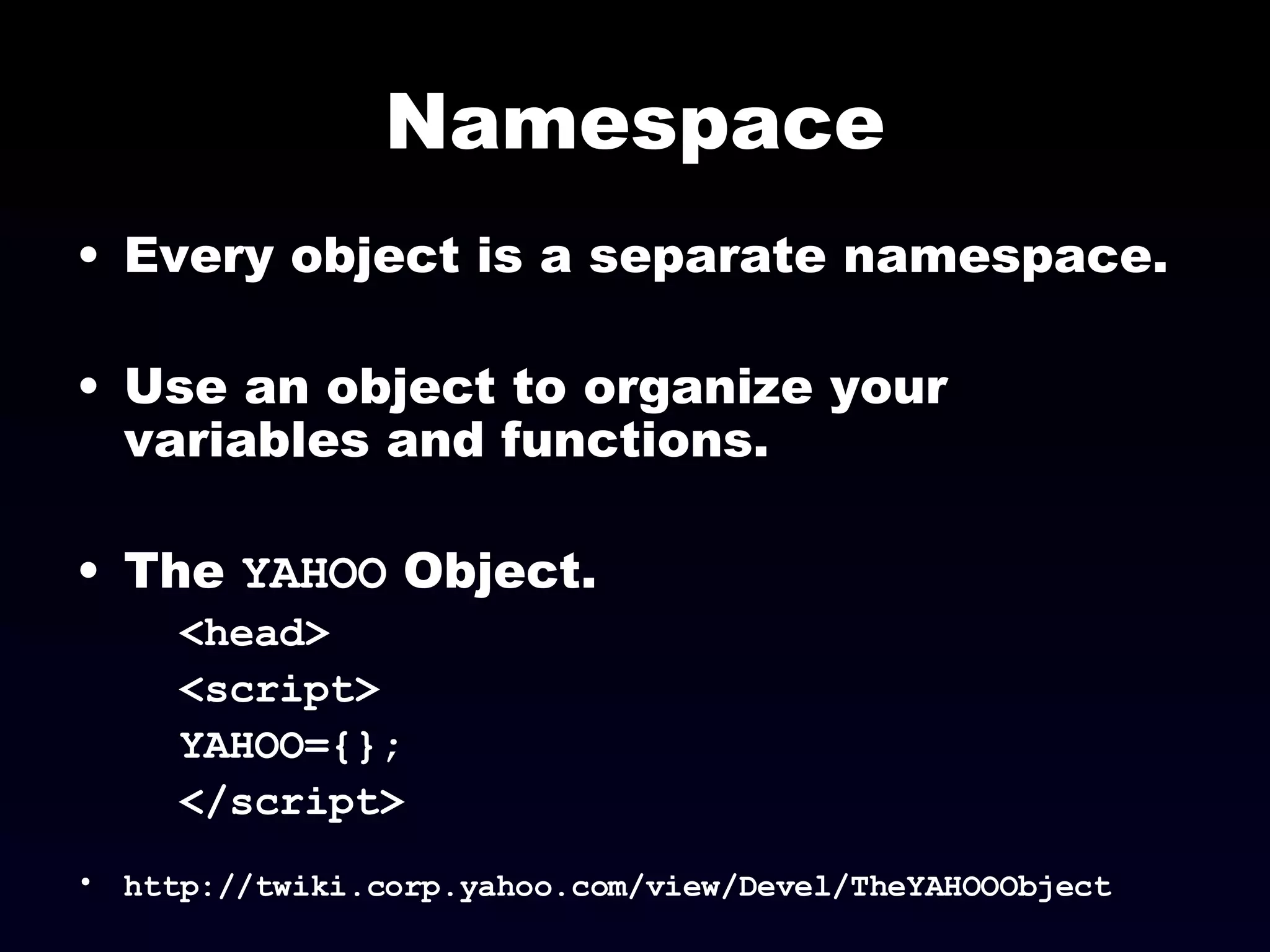 Namespace Every object is a separate namespace.  Use an object to organize your variables and functions. The  YAHOO  Object. <head> <script> YAHOO={}; </script> http://twiki.corp.yahoo.com/view/Devel/TheYAHOOObject 