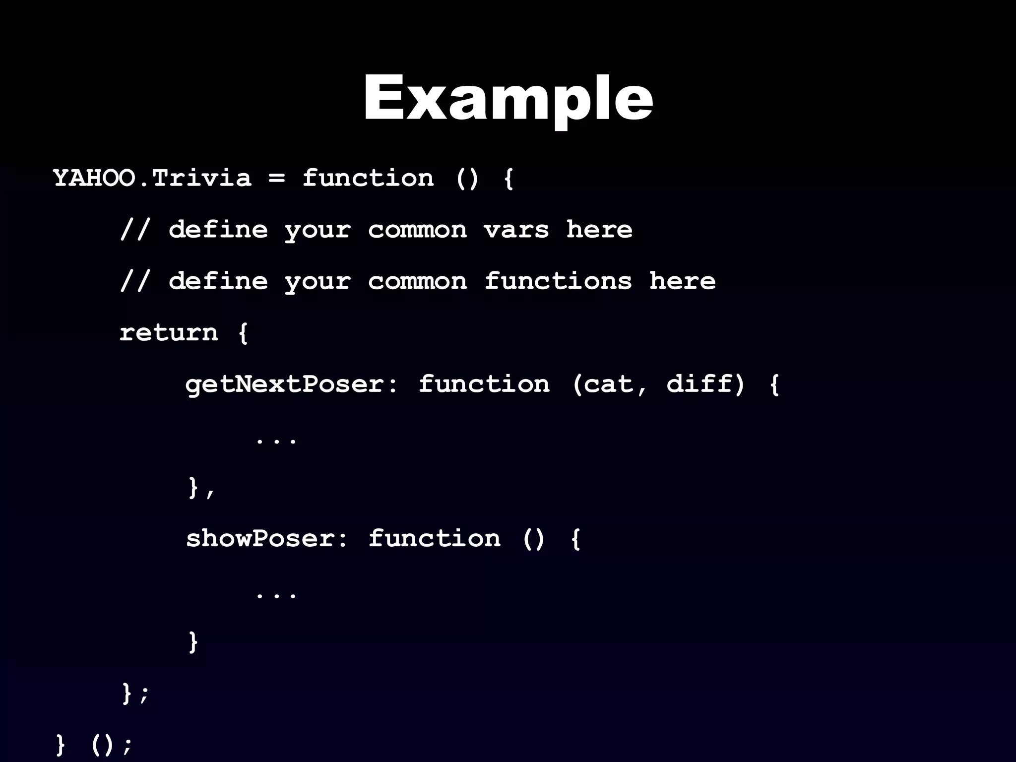 Example YAHOO.Trivia = function () { // define your common vars here // define your common functions here return { getNextPoser: function (cat, diff) { ... }, showPoser: function () { ... } }; } (); 