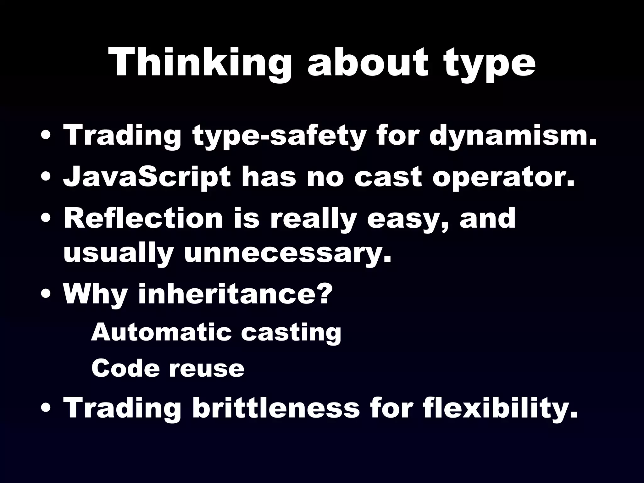 Thinking about type Trading type-safety for dynamism. JavaScript has no cast operator.  Reflection is really easy, and usually unnecessary. Why inheritance? Automatic casting Code reuse Trading brittleness for flexibility. 