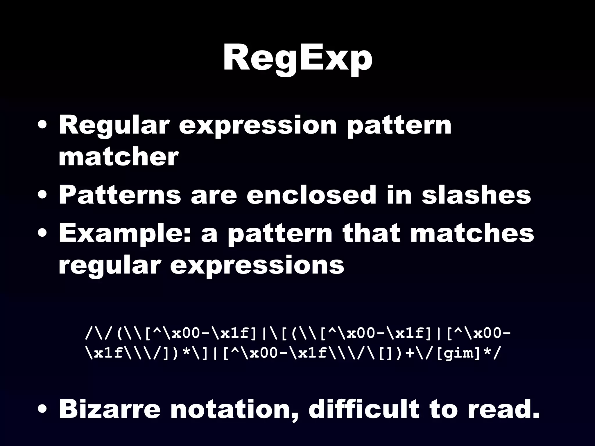 RegExp Regular expression pattern matcher Patterns are enclosed in slashes Example: a pattern that matches regular expressions /\/(\\[^\x00-\x1f]|\[(\\[^\x00-\x1f]|[^\x00-\x1f\\\/])*\]|[^\x00-\x1f\\\/\[])+\/[gim]*/ Bizarre notation, difficult to read.  