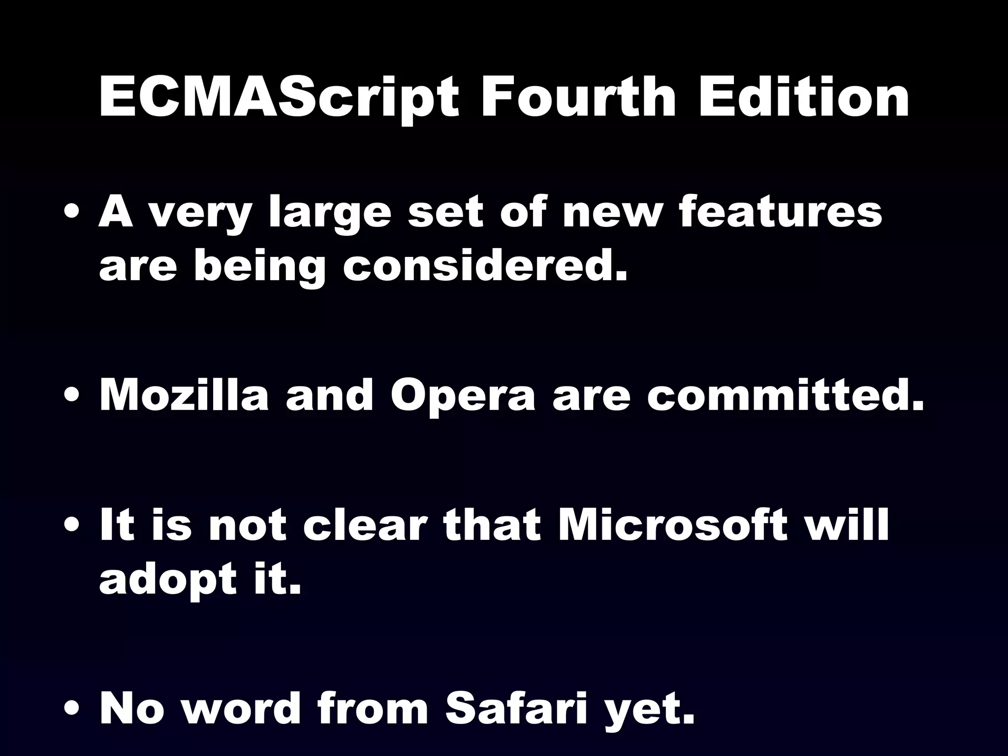 ECMAScript Fourth Edition A very large set of new features are being considered. Mozilla and Opera are committed. It is not clear that Microsoft will adopt it. No word from Safari yet. 