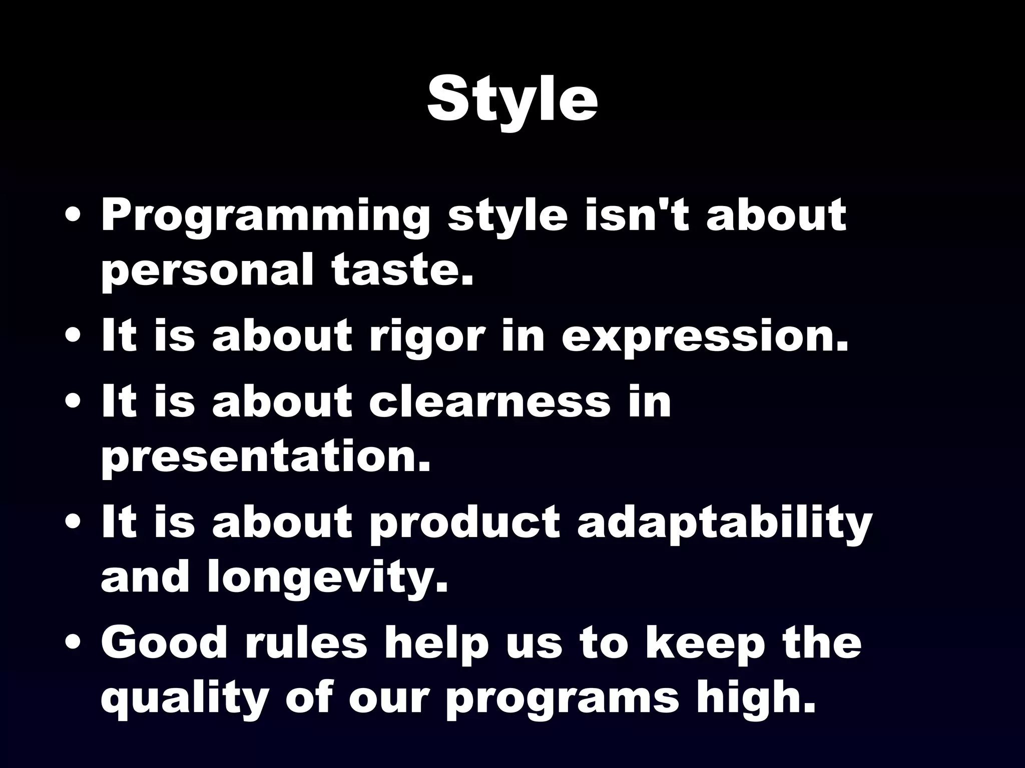 Style Programming style isn't about personal taste. It is about rigor in expression. It is about clearness in presentation. It is about product adaptability and longevity. Good rules help us to keep the quality of our programs high. 