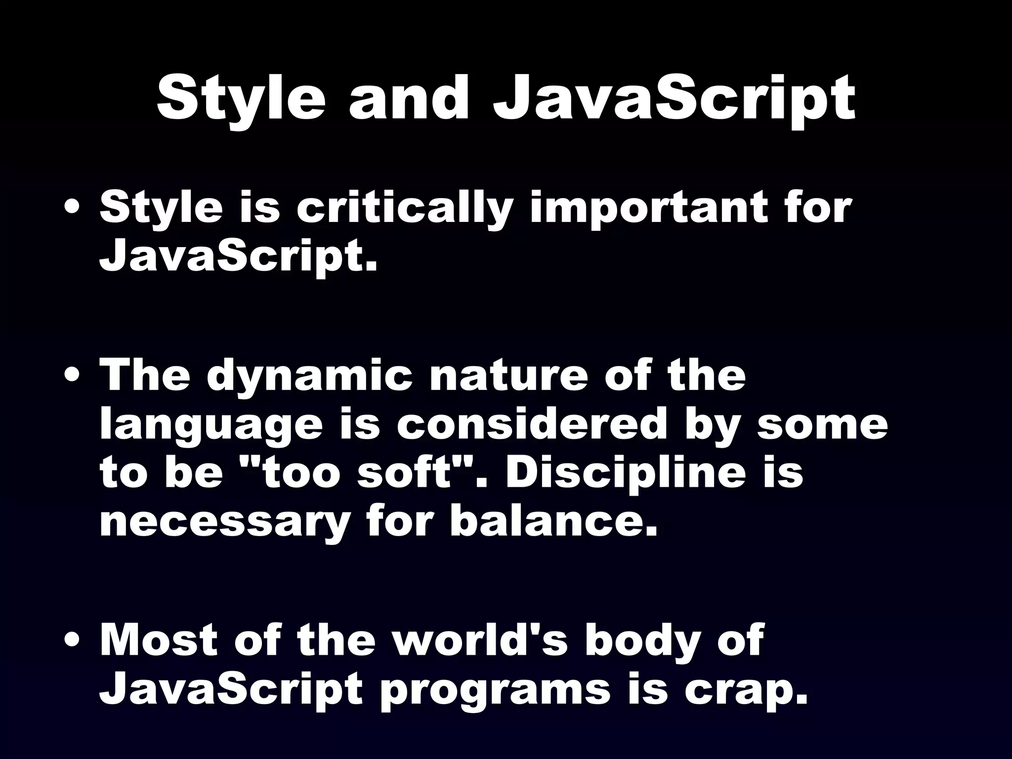 Style and JavaScript Style is critically important for JavaScript. The dynamic nature of the language is considered by some to be "too soft". Discipline is necessary for balance. Most of the world's body of JavaScript programs is crap. 