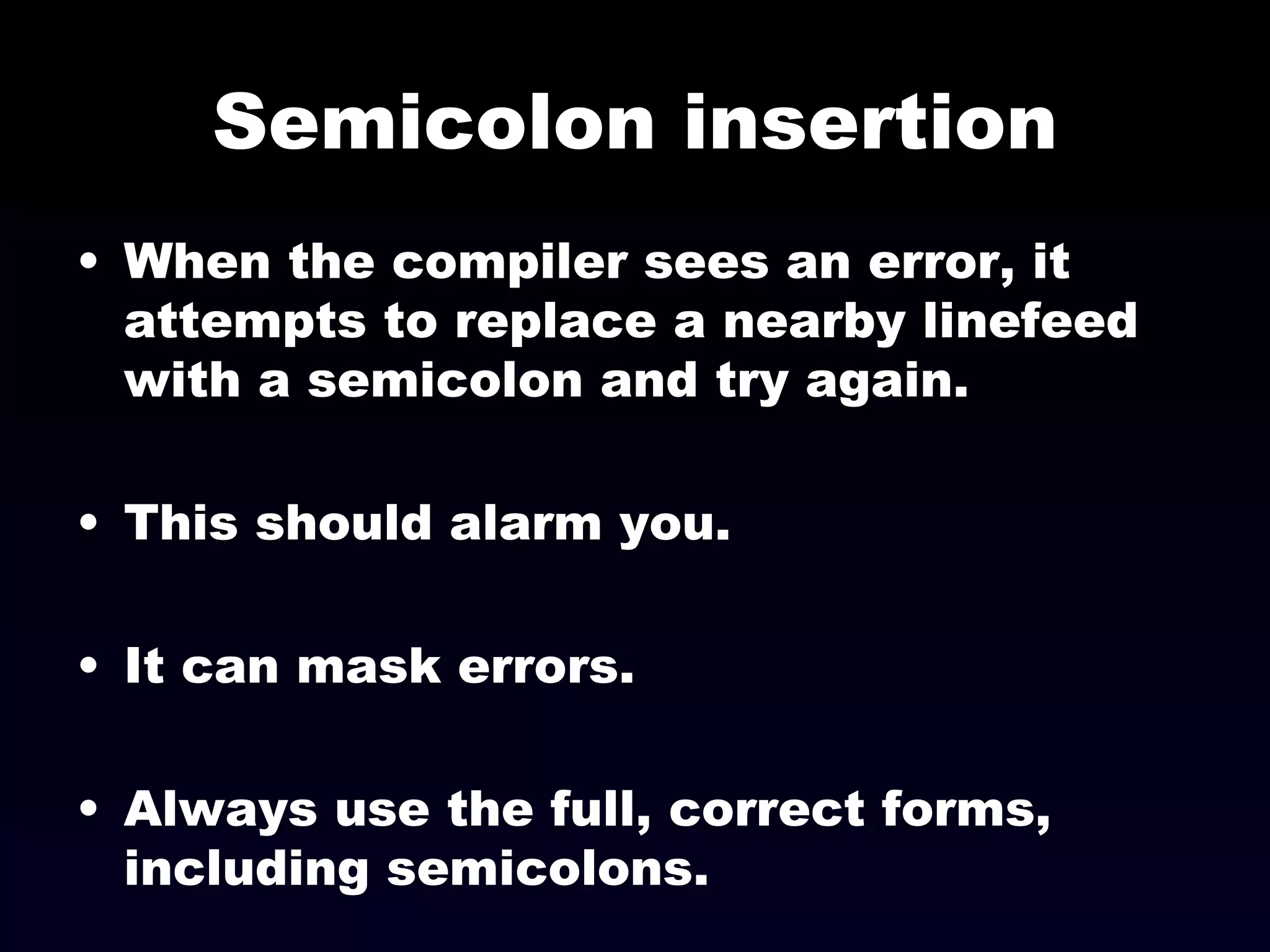 Semicolon insertion When the compiler sees an error, it attempts to replace a nearby linefeed with a semicolon and try again. This should alarm you. It can mask errors. Always use the full, correct forms, including semicolons. 