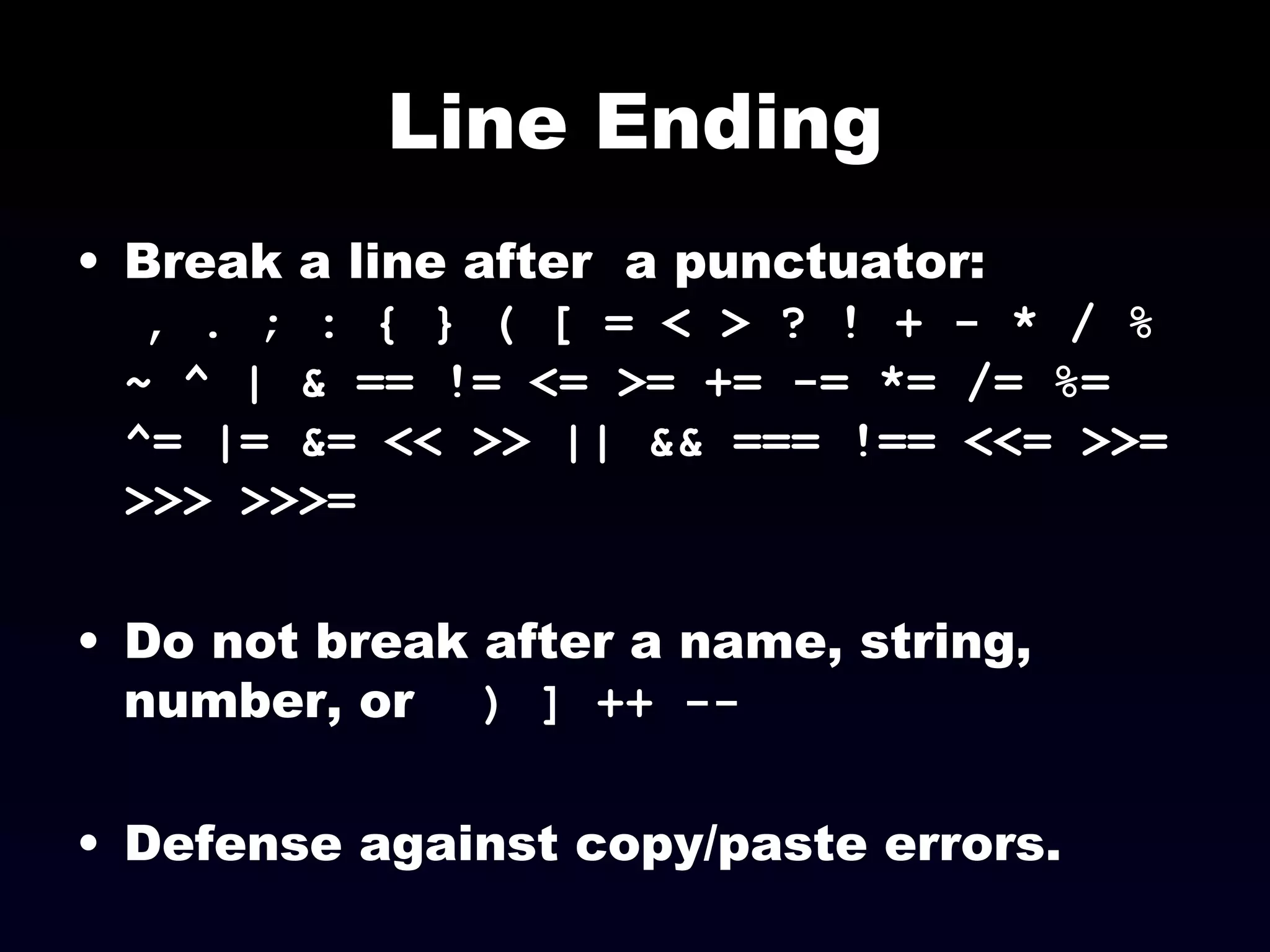 Line Ending Break a line after  a punctuator:  , . ; : { } ( [ = < > ? ! + - * / % ~ ^ | & == != <= >= += -= *= /= %= ^= |= &= << >> || && === !== <<= >>= >>> >>>=   Do not break after a name, string, number, or  ) ] ++ --   Defense against copy/paste errors. 