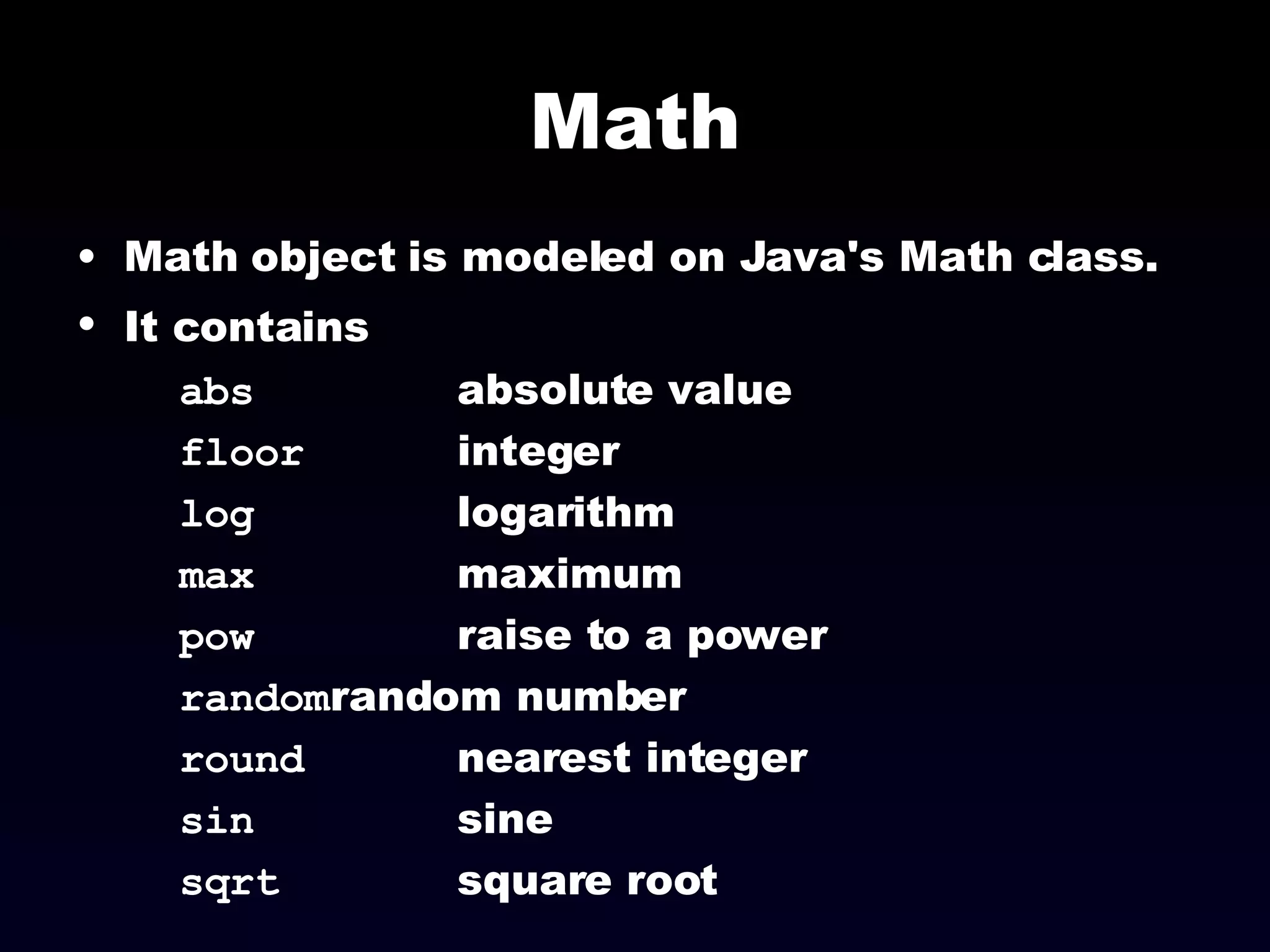 Math Math object is modeled on Java's Math class. It contains   abs absolute value floor integer log logarithm max maximum pow raise to a power random random number round nearest integer sin sine sqrt square root 
