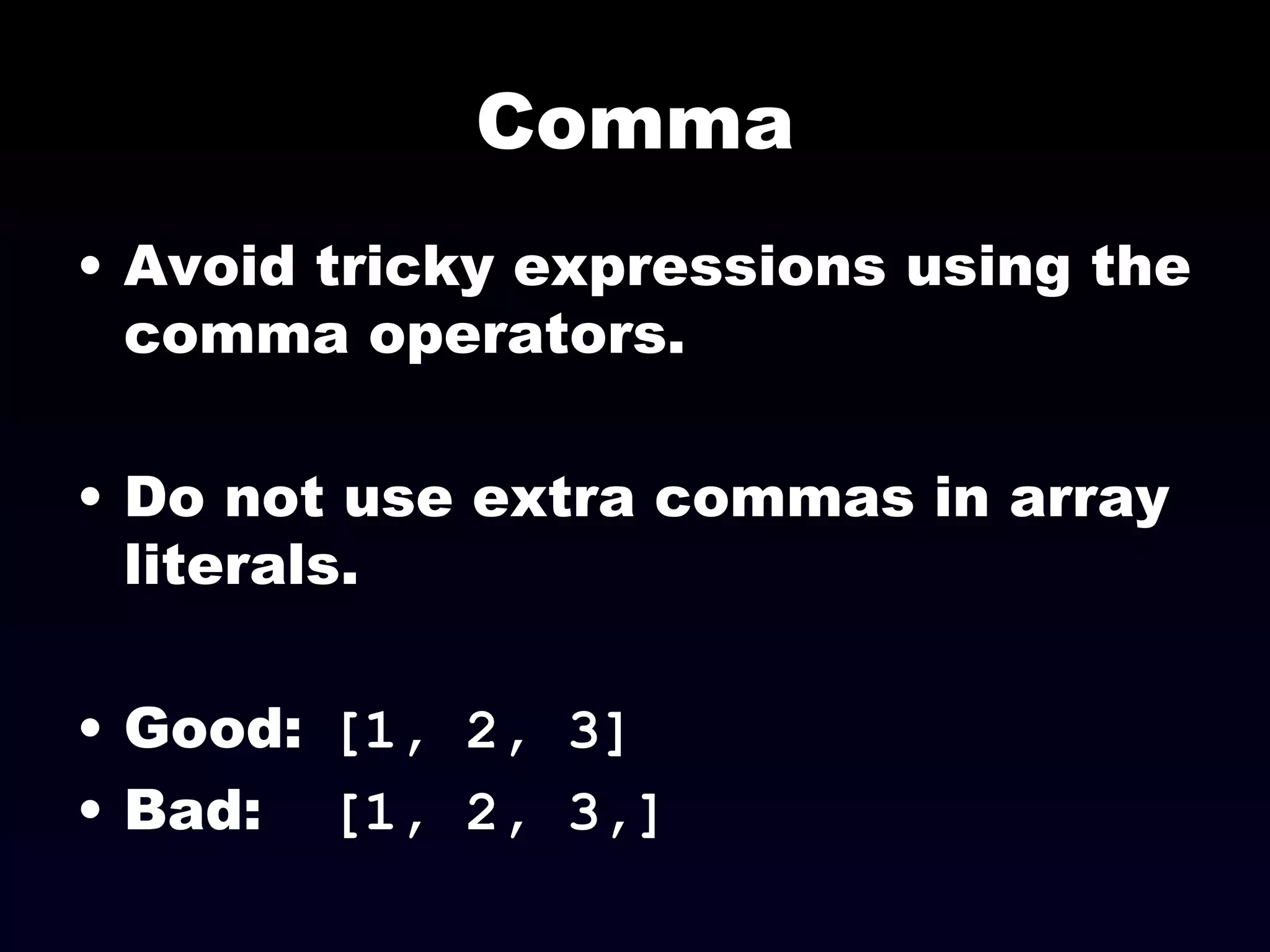 Comma Avoid tricky expressions using the comma operators. Do not use extra commas in array literals. Good:  [1, 2, 3] Bad:  [1, 2, 3,] 