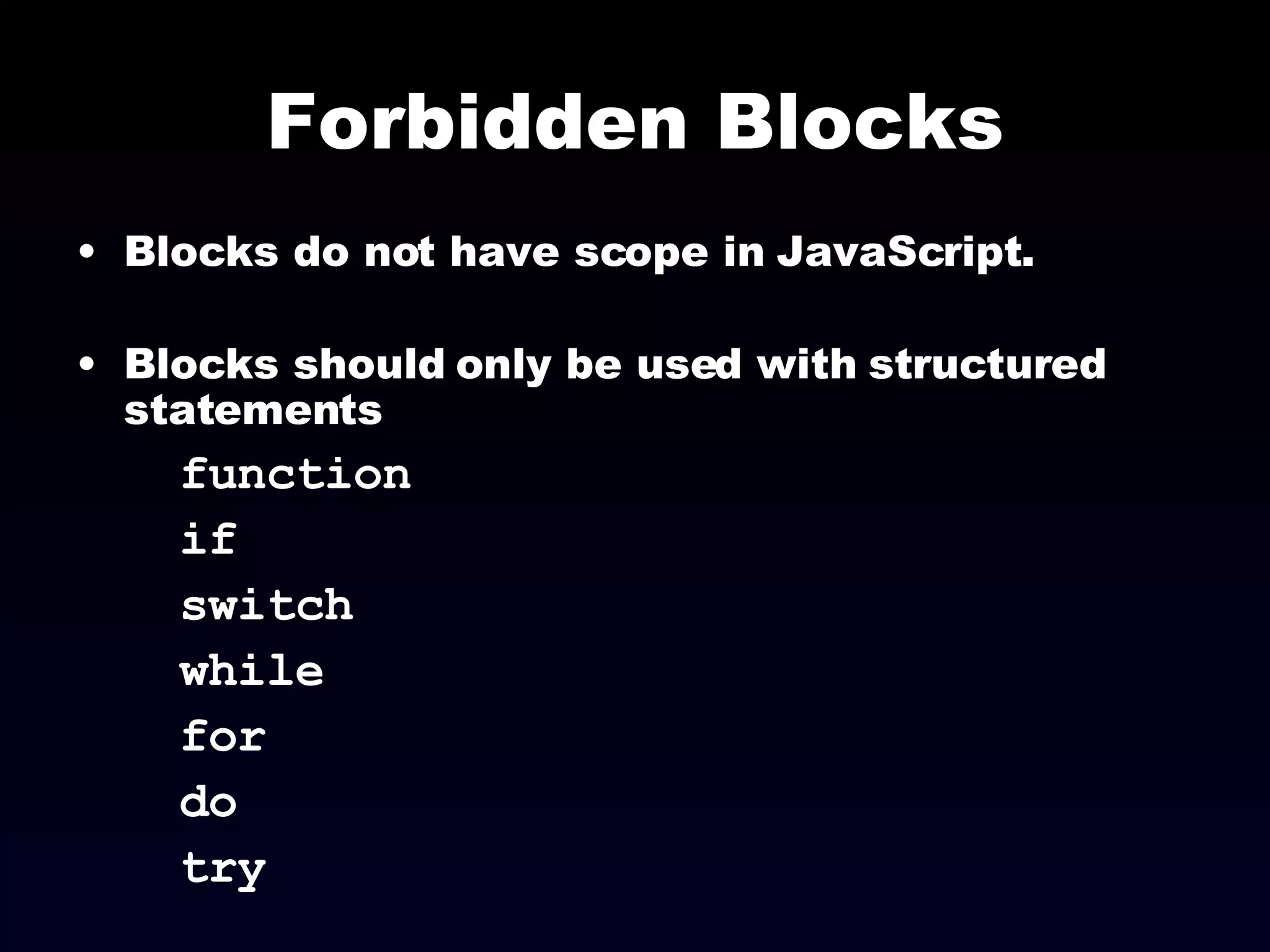 Forbidden Blocks Blocks do not have scope in JavaScript. Blocks should only be used with structured statements  function if switch while for do try  
