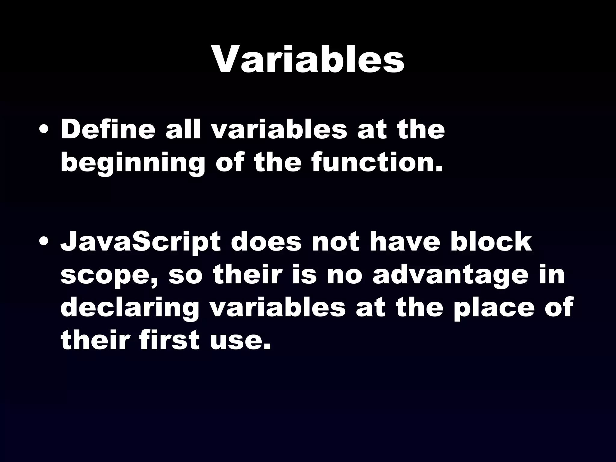 Variables Define all variables at the beginning of the function. JavaScript does not have block scope, so their is no advantage in declaring variables at the place of their first use. 