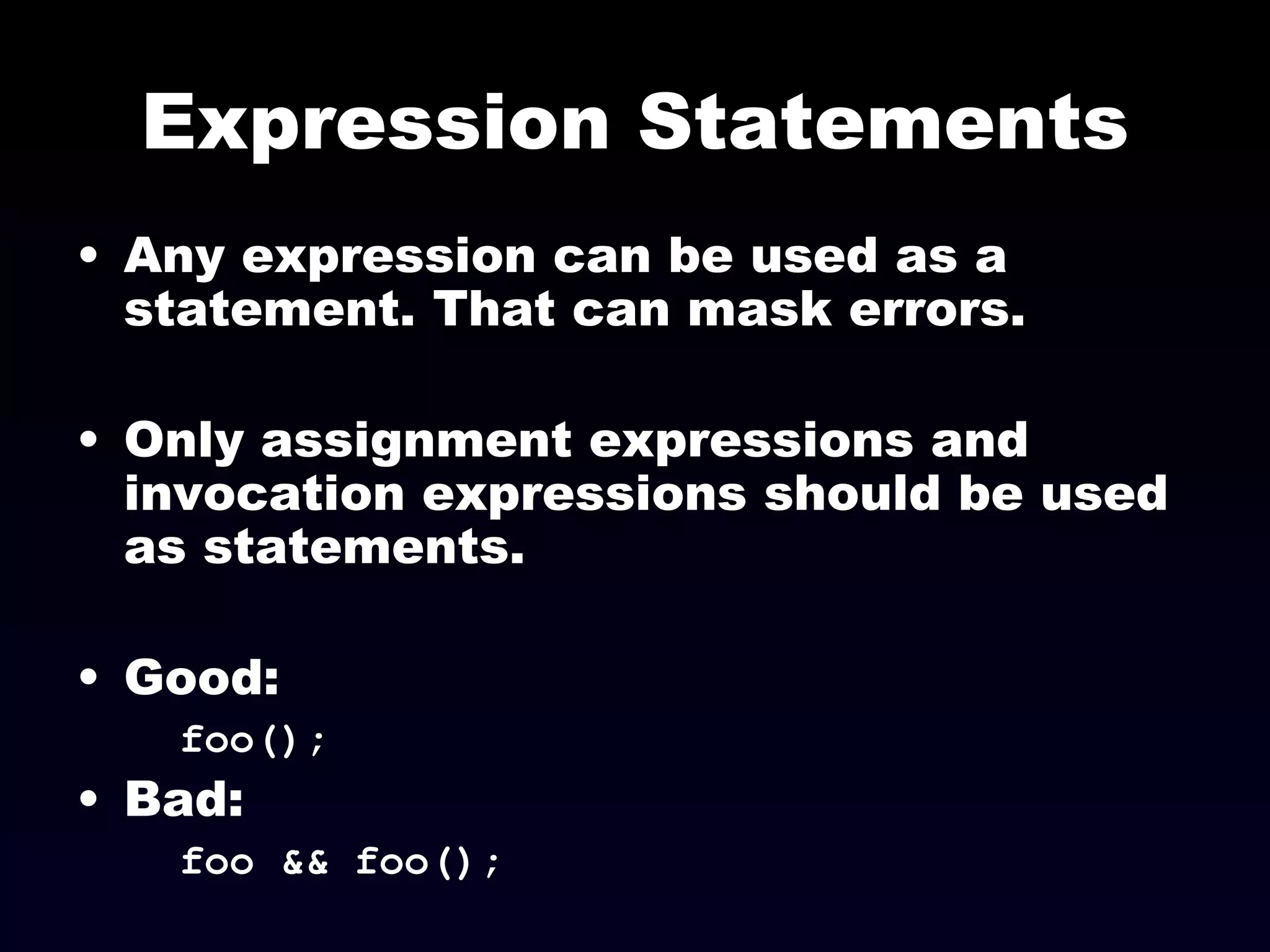 Expression Statements Any expression can be used as a statement. That can mask errors. Only assignment expressions and invocation expressions should be used as statements. Good: foo(); Bad: foo && foo(); 