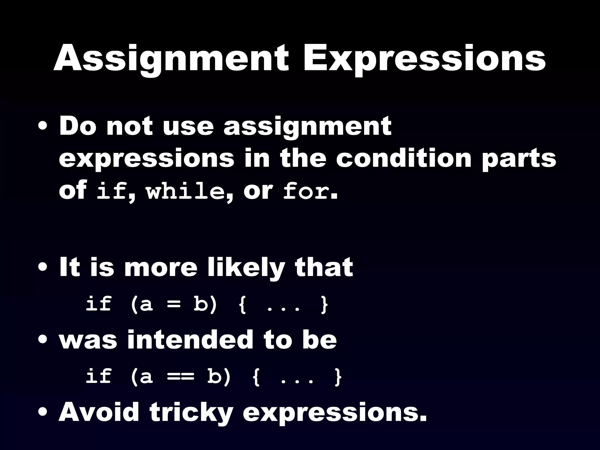Assignment Expressions Do not use assignment expressions in the condition parts of  if ,  while , or  for . It is more likely that if (a = b) { ... }   was intended to be  if (a == b) { ... }   Avoid tricky expressions. 