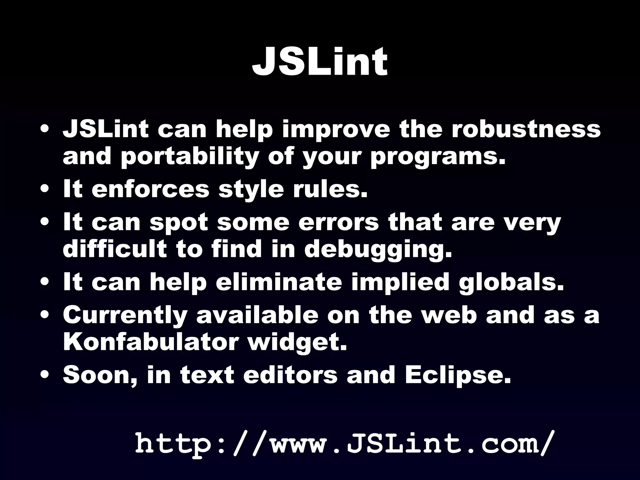 JSLint JSLint can help improve the robustness and portability of your programs. It enforces style rules. It can spot some errors that are very difficult to find in debugging. It can help eliminate implied globals. Currently available on the web and as a Konfabulator widget. Soon, in text editors and Eclipse. http://www.JSLint.com/ 