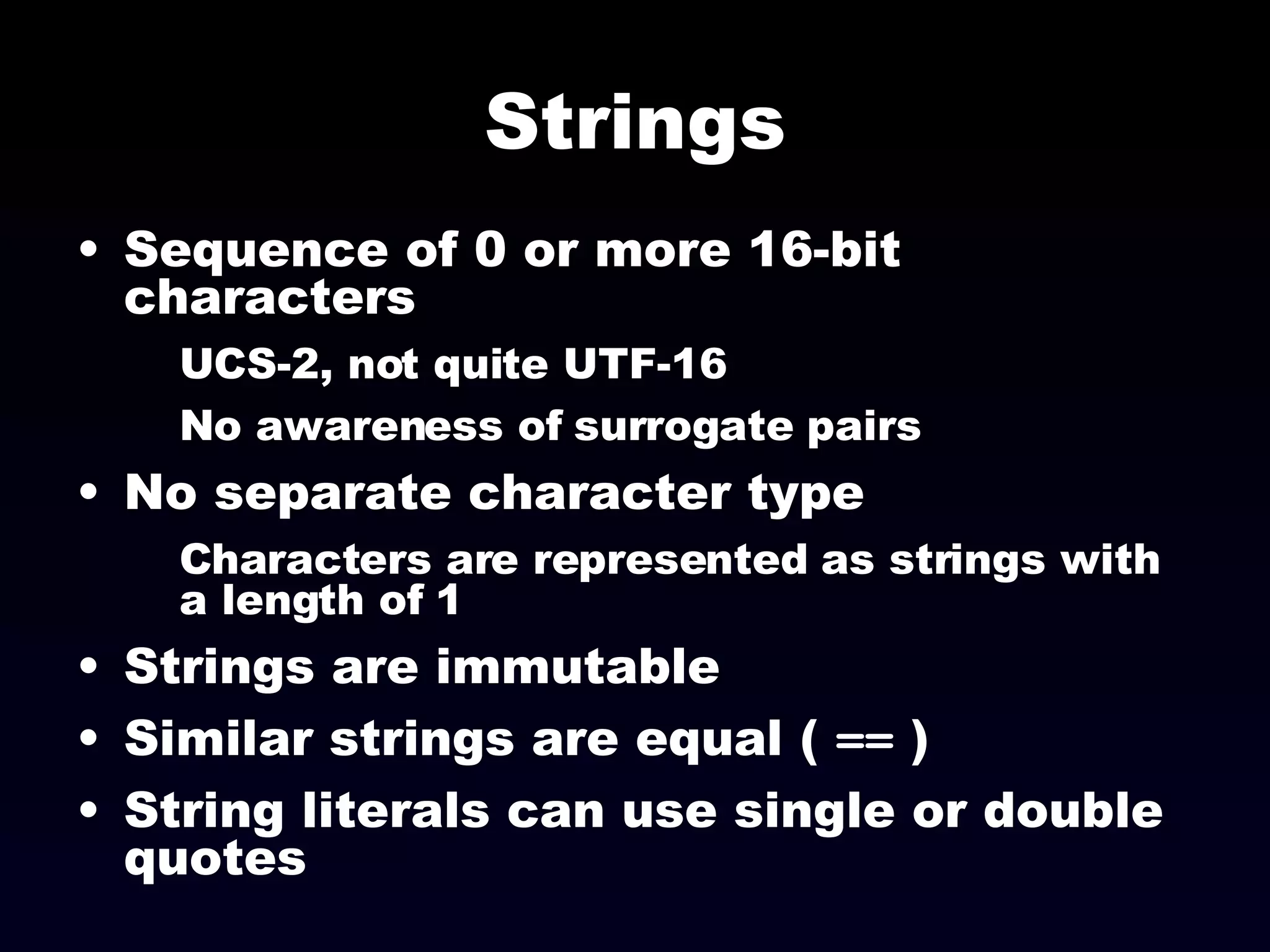 Strings Sequence of 0 or more 16-bit characters UCS-2, not quite UTF-16 No awareness of surrogate pairs No separate character type Characters are represented as strings with a length of 1 Strings are immutable Similar strings are equal (  ==  ) String literals can use single or double quotes 