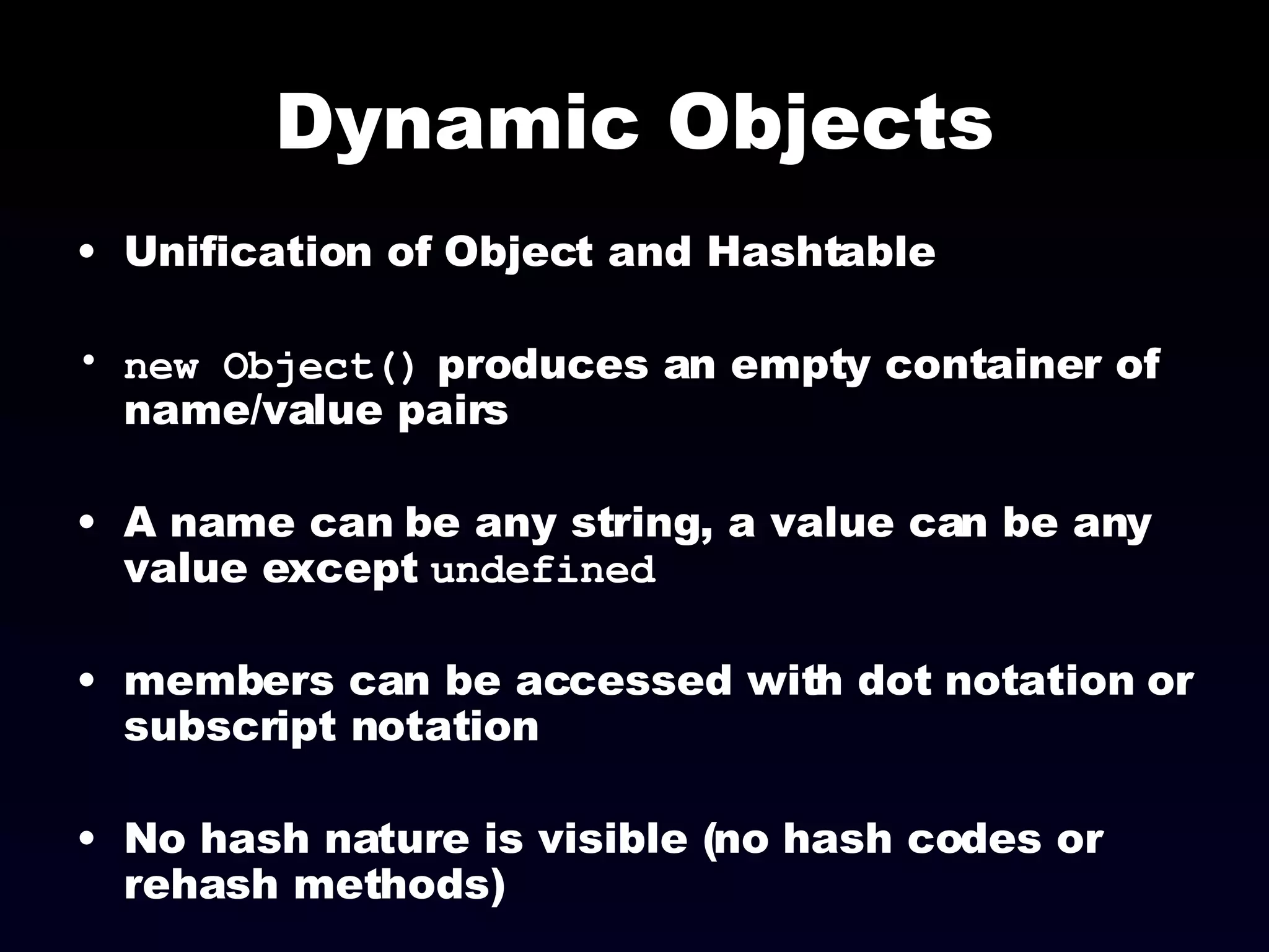 Dynamic Objects Unification of Object and Hashtable new Object()  produces an empty container of name/value pairs A name can be any string, a value can be any value except  undefined members can be accessed with dot notation or subscript notation No hash nature is visible (no hash codes or rehash methods) 