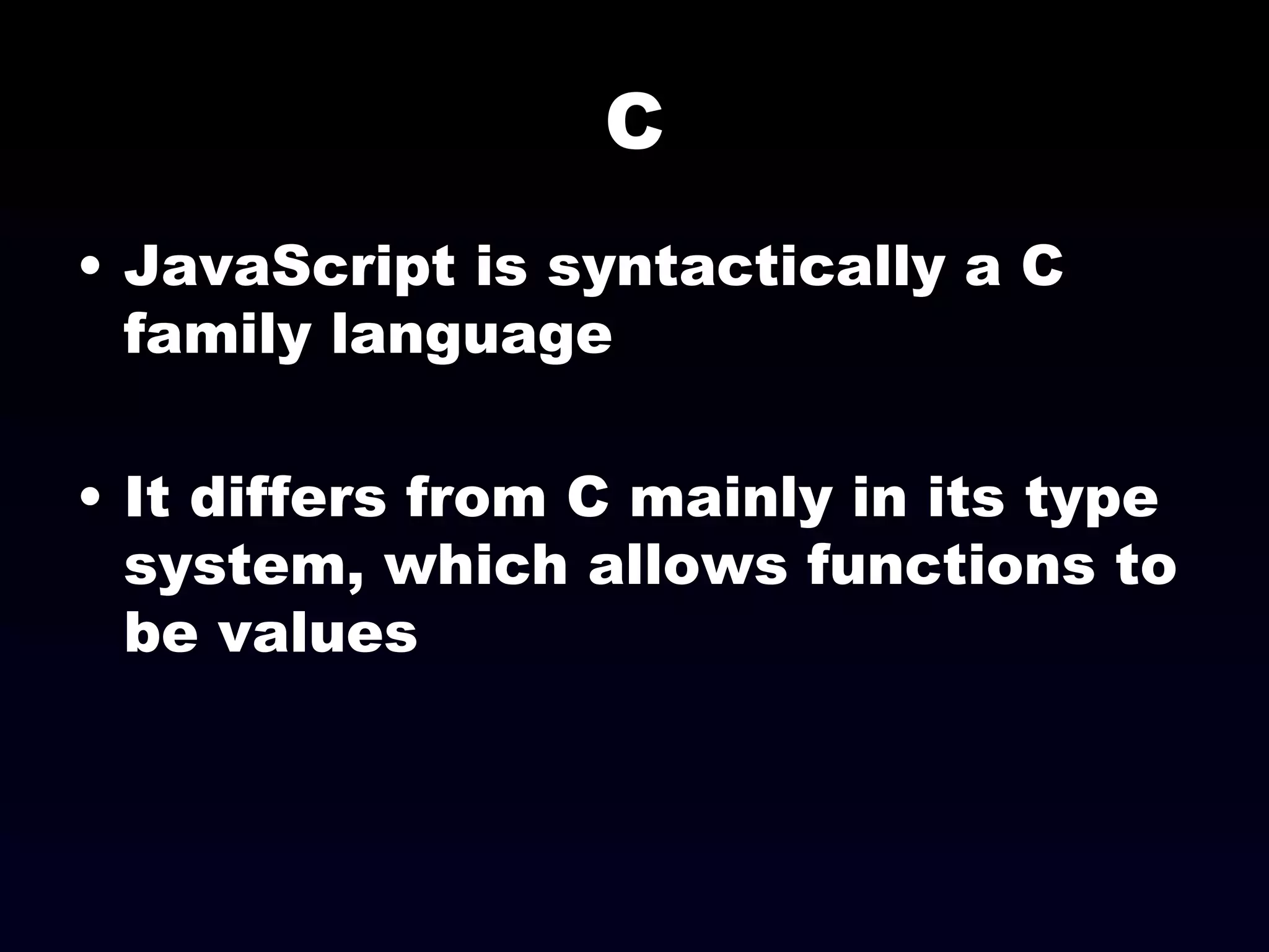 C JavaScript is syntactically a C family language It differs from C mainly in its type system, which allows functions to be values  