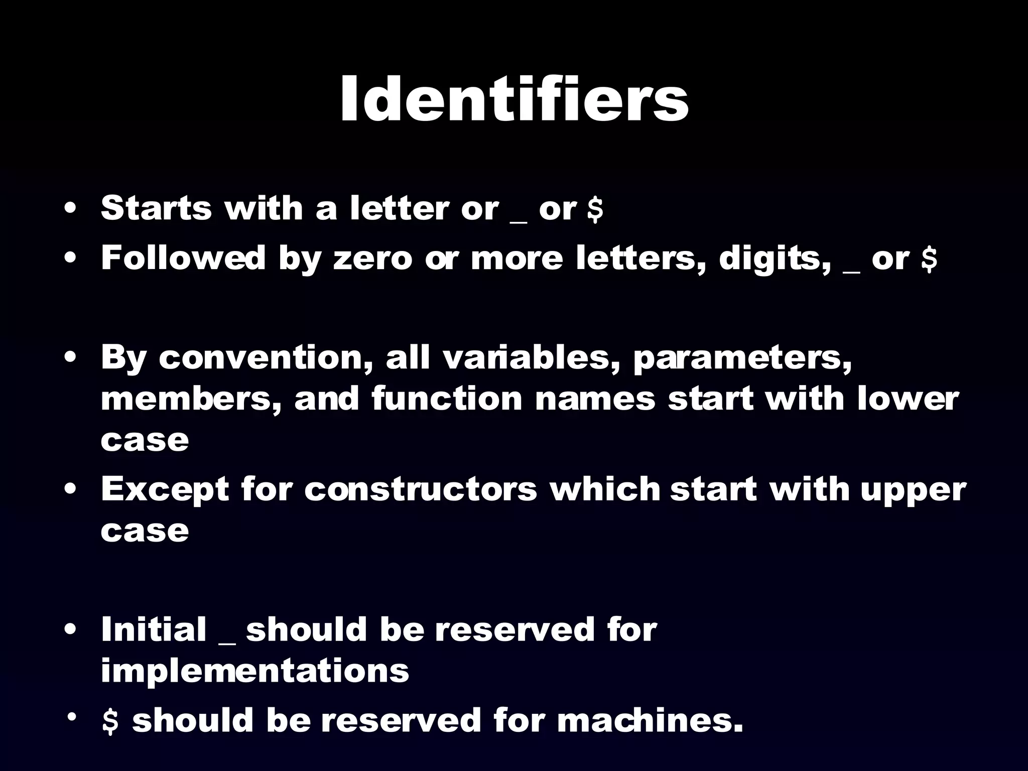 Identifiers Starts with a letter or _ or  $ Followed by zero or more letters, digits, _ or  $ By convention, all variables, parameters, members, and function names start with lower case Except for constructors which start with upper case Initial _ should be reserved for implementations $  should be reserved for machines. 
