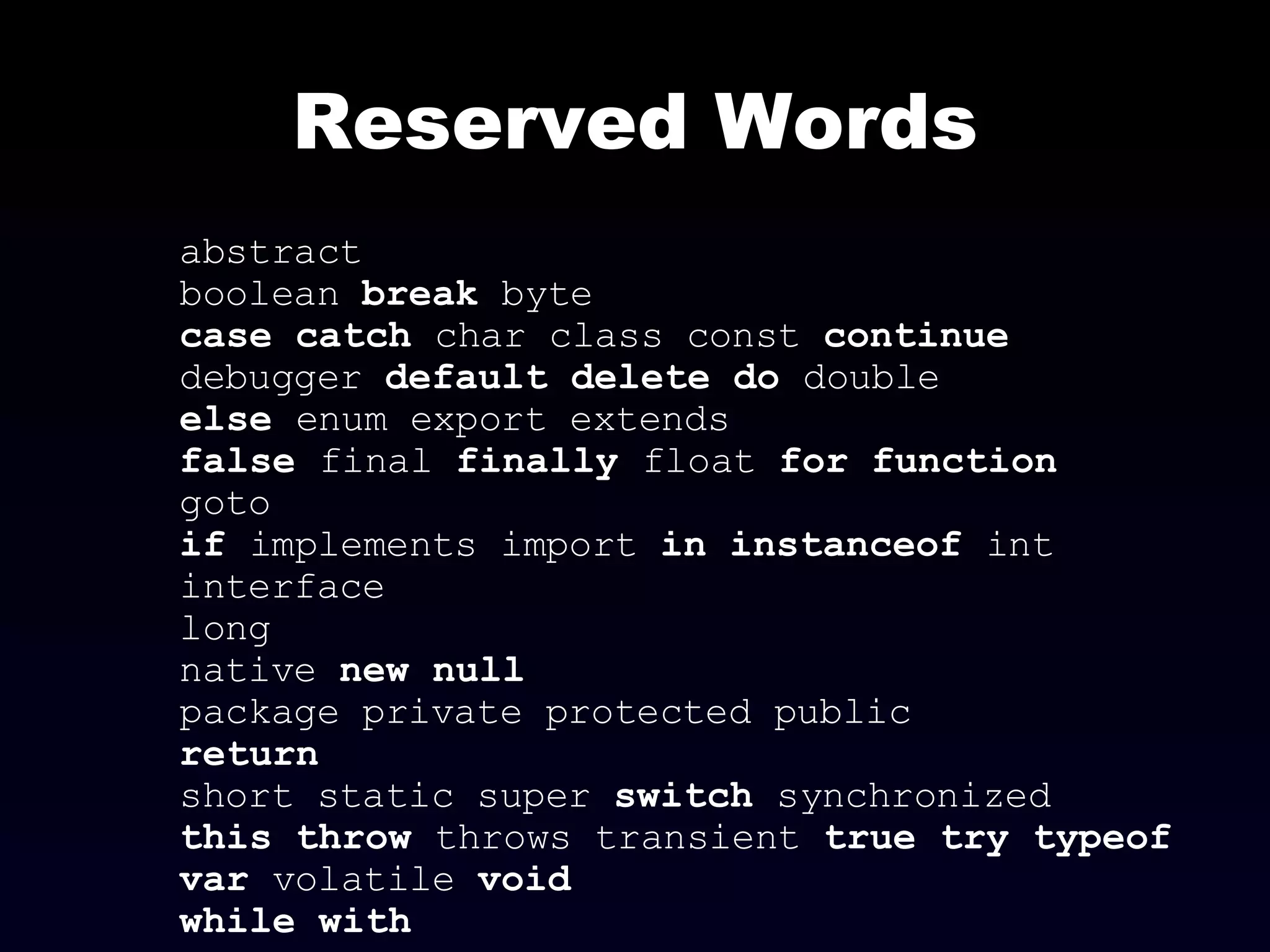 Reserved Words abstract boolean  break  byte case   catch  char class const  continue debugger  default   delete   do  double else  enum export extends false  final  finally  float  for   function goto if  implements import  in   instanceof  int interface long native  new null package private protected public return short static super  switch  synchronized this   throw  throws transient  true try   typeof var  volatile  void while   with   