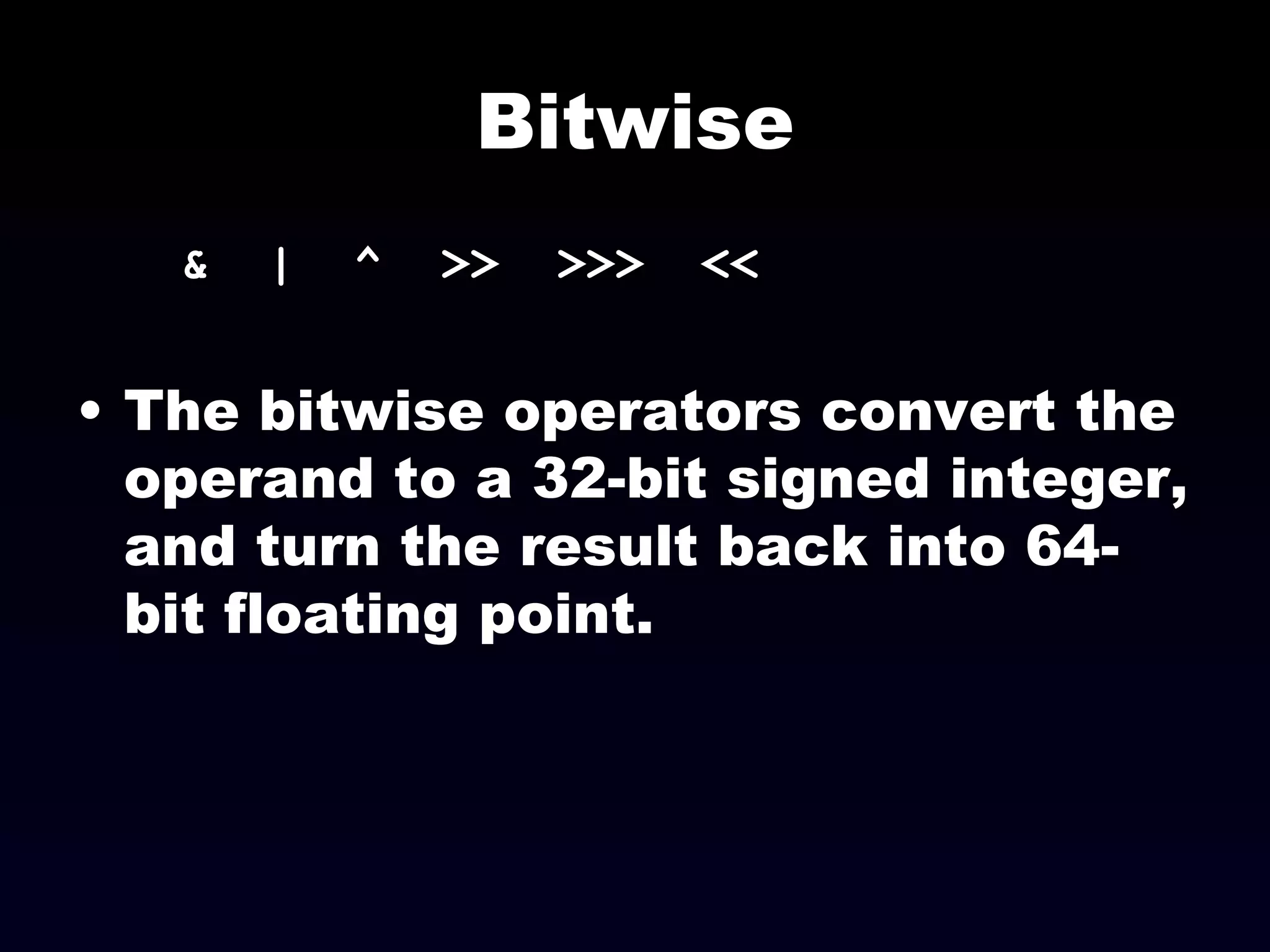 Bitwise &  |  ^  >>  >>>  << The bitwise operators convert the operand to a 32-bit signed integer, and turn the result back into 64-bit floating point. 