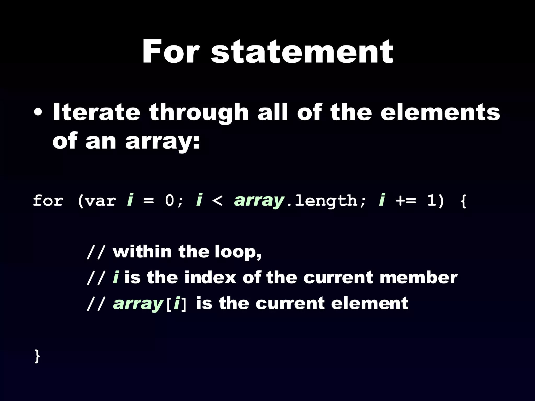 For statement Iterate through all of the elements of an array: for (var  i  = 0;  i  <  array .length;  i  += 1) { //  within the loop,  //   i  is the index of the current member //   array [ i ]  is the current element } 