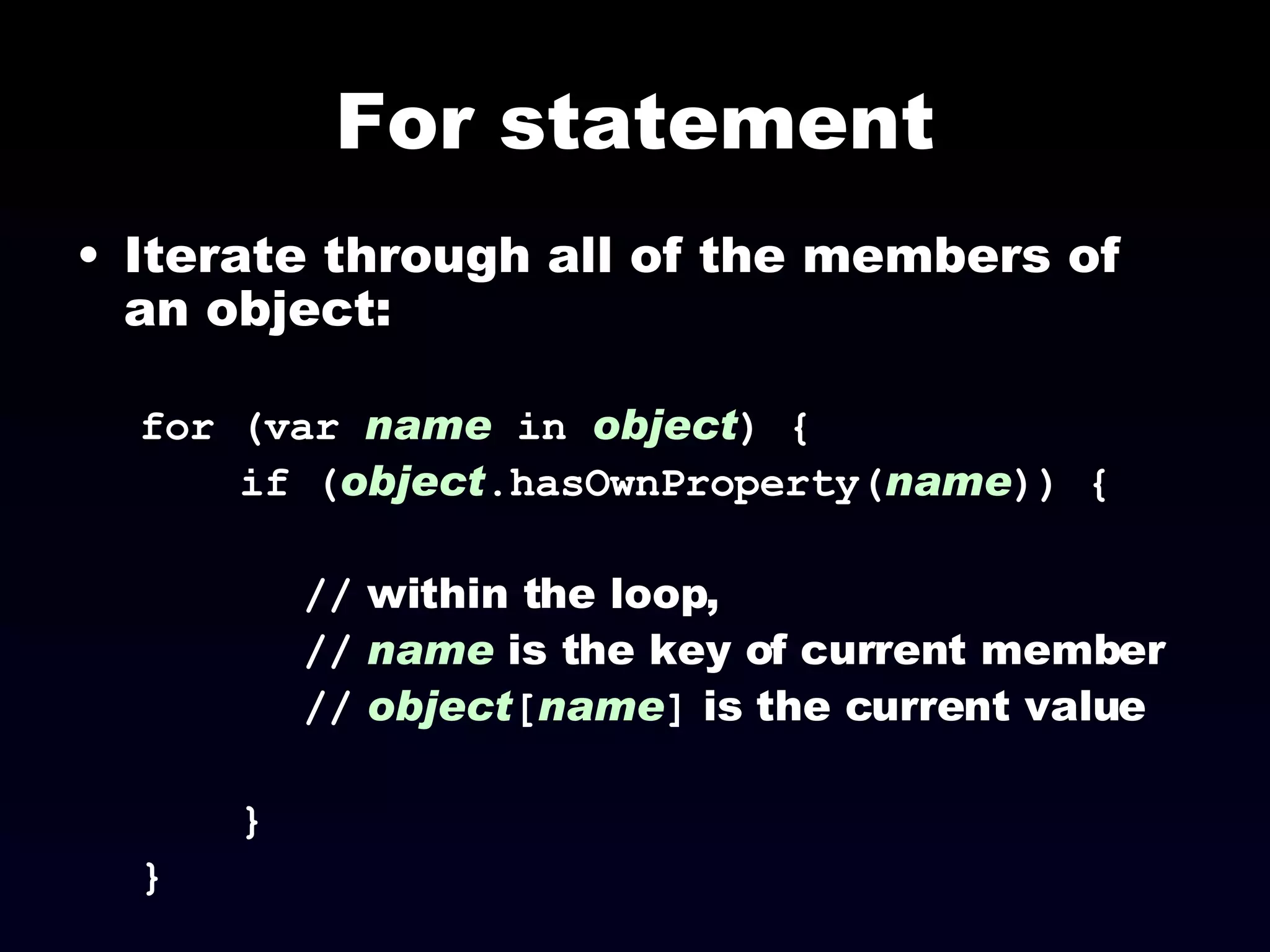 For statement Iterate through all of the members of an object: for (var  name   in   object ) { if ( object .hasOwnProperty( name )) { //  within the loop,  //   name  is the key of current member //   object [ name ]  is the current value } } 