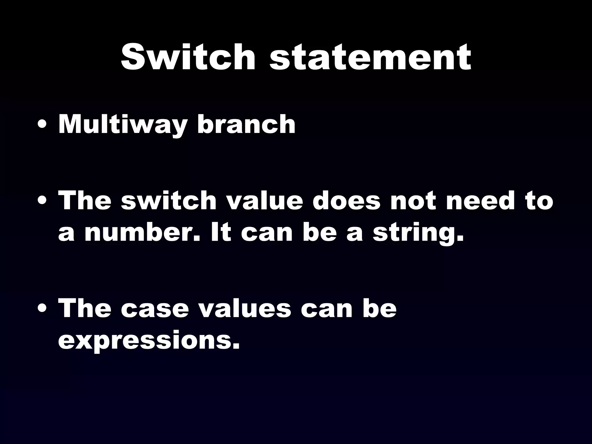 Switch statement Multiway branch The switch value does not need to a number. It can be a string. The case values can be expressions. 