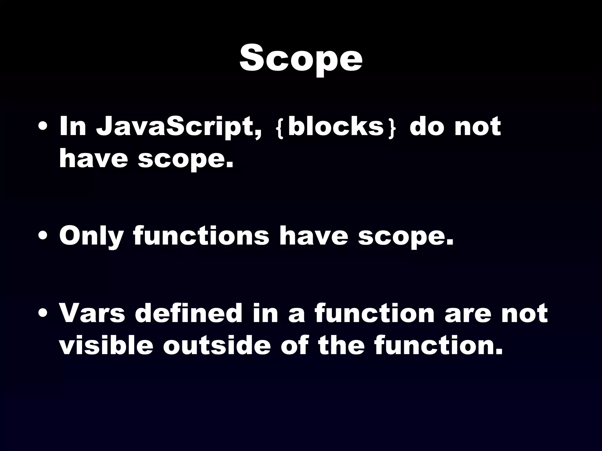 Scope In JavaScript,  { blocks }  do not have scope. Only functions have scope. Vars defined in a function are not visible outside of the function. 