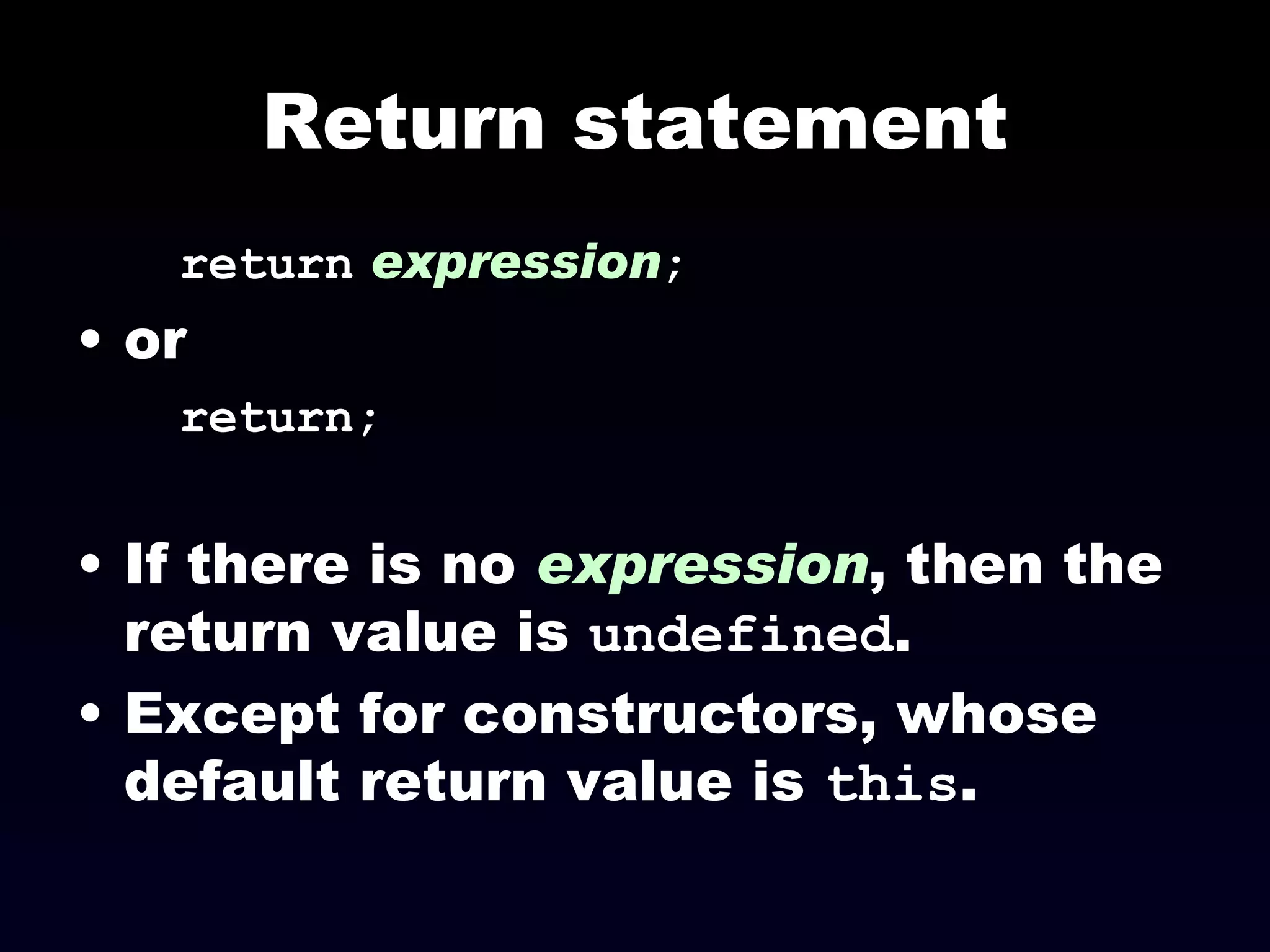 Return statement return   expression ; or return; If there is no  expression , then the return value is  undefined .  Except for constructors, whose default return value is  this . 