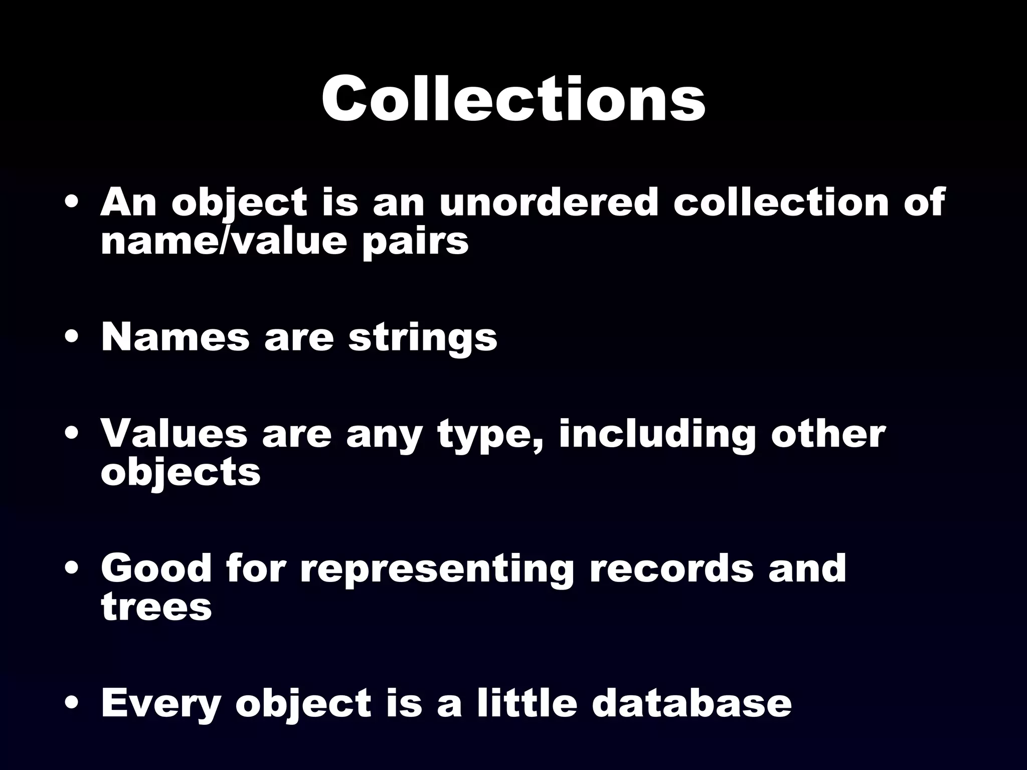 Collections An object is an unordered collection of name/value pairs Names are strings Values are any type, including other objects Good for representing records and trees Every object is a little database 